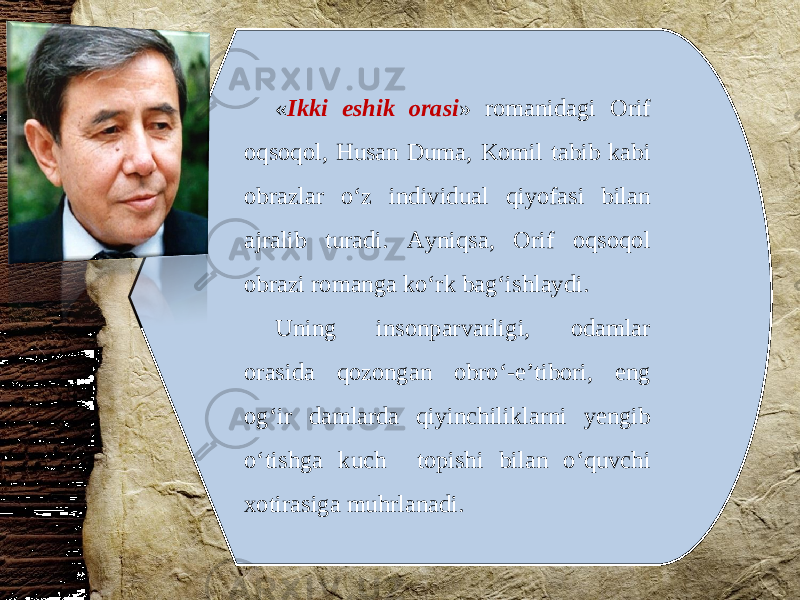 « Ikki eshik orasi » romanidagi Orif oqsoqol, Husan Duma, Komil tabib kabi obrazlar o‘z individual qiyofasi bilan ajralib turadi. Ayniqsa, Orif oqsoqol obrazi romanga ko‘rk bag‘ishlaydi. Uning insonparvarligi, odamlar orasida qozongan obro‘-e’tibori, eng og‘ir damlarda qiyinchiliklarni yengib o‘tishga kuch topishi bilan o‘quvchi xotirasiga muhrlanadi. 