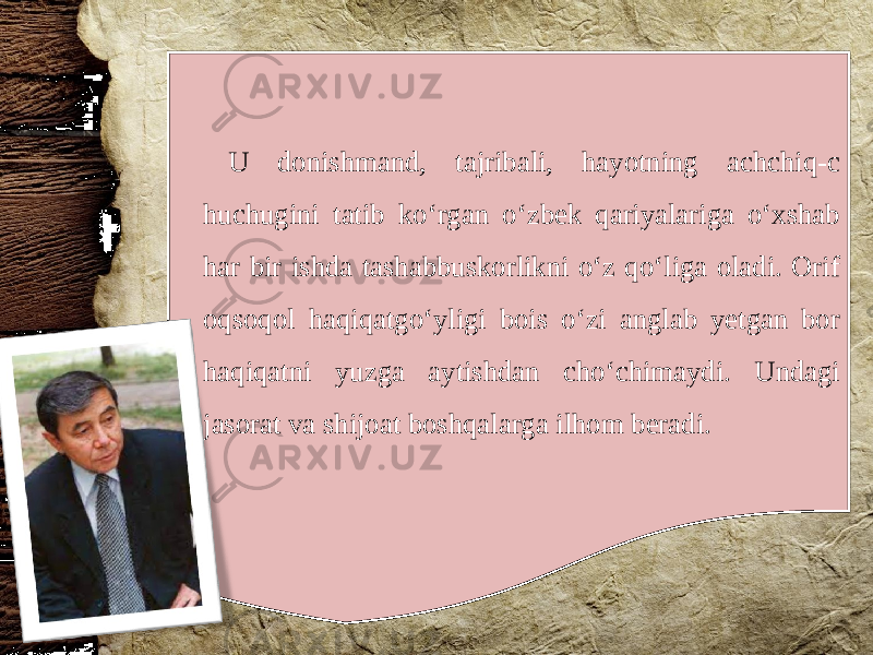 U donishmand, tajribali, hayotning achchiq-c huchugini tatib ko‘rgan o‘zbek qariyalariga o‘xshab har bir ishda tashabbuskorlikni o‘z qo‘liga oladi. Orif oqsoqol haqiqatgo‘yligi bois o‘zi anglab yetgan bor haqiqatni yuzga aytishdan cho‘chimaydi. Undagi jasorat va shijoat boshqalarga ilhom beradi. 