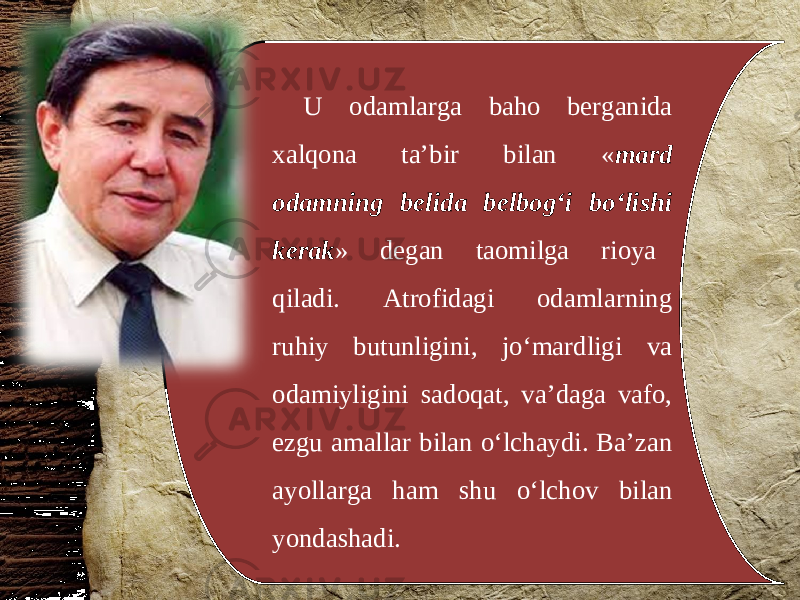 U odamlarga baho berganida xalqona ta’bir bilan « mard odamning belida belbog‘i bo‘lishi kerak » degan taomilga rioya qiladi. Atrofidagi odamlarning ruhiy butunligini, jo‘mardligi va odamiyligini sadoqat, va’daga vafo, ezgu amallar bilan o‘lchaydi. Ba’zan ayollarga ham shu o‘lchov bilan yondashadi. 