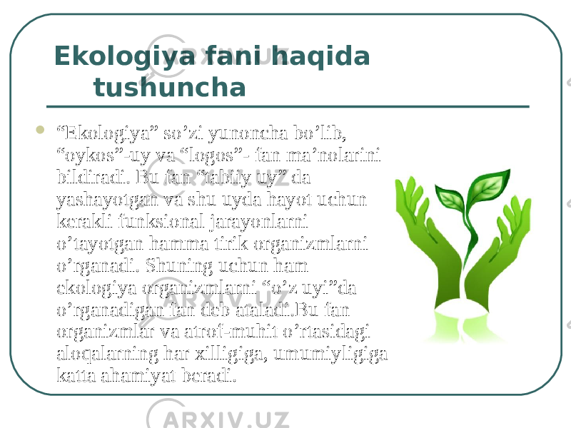 Ekologiya fani haqida tushuncha  “ Ekologiya” so’zi yunoncha bo’lib, “oykos”-uy va “logos”- fan ma’nolarini bildiradi. Bu fan “tabiiy uy” da yashayotgan va shu uyda hayot uchun kerakli funksional jarayonlarni o’tayotgan hamma tirik organizmlarni o’rganadi. Shuning uchun ham ekologiya organizmlarni “o’z uyi”da o’rganadigan fan deb ataladi.Bu fan organizmlar va atrof-muhit o’rtasidagi aloqalarning har xilligiga, umumiyligiga katta ahamiyat beradi. 