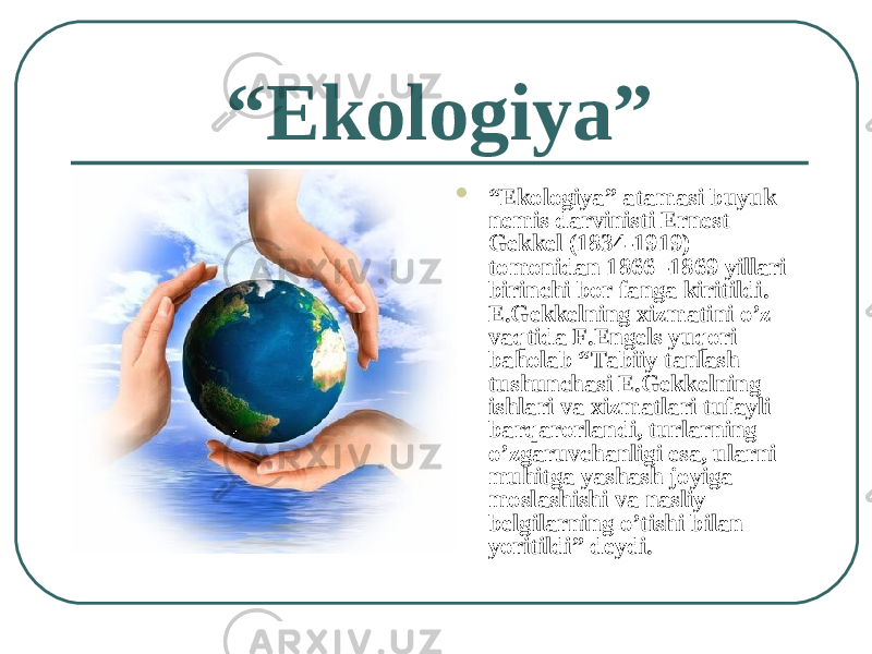 “ Ekologiya”  “ Ekologiya” atamasi buyuk nemis darvinisti Ernest Gekkel (1834-1919) tomonidan 1866 -1869 yillari birinchi bor fanga kiritildi. E.Gekkelning xizmatini o’z vaqtida F.Engels yuqori baholab “Tabiiy tanlash tushunchasi E.Gekkelning ishlari va xizmatlari tufayli barqarorlandi, turlarning o’zgaruvchanligi esa, ularni muhitga yashash joyiga moslashishi va nasliy belgilarning o’tishi bilan yoritildi” deydi. 