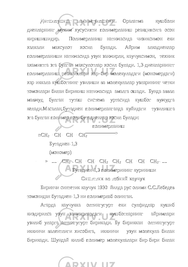 Диенларнинг полимерланиши. Оралатма кушболи диенларнинг мухим хусусияти полимерланиш реакциясига осон киришишидир. По лимерланиш натижасида чизиксимон еки халкали махсулот хосил булади. Айрим алкадиенлар полимерланиши натижасида узун занжирли, каучуксимон, техник ахамиятга эга булган махсулотлар хосил бу лади. 1,3-диенларнингг полимерланиш реакциялари хар бир молеку ладаги (мономердаги) хар иккала кушбогнинг узилиши ва молекула лар узларининг четки томонлари билан бирикиш натижасида амалга ошади. Бунда аввал мавжуд булган туташ система уртасида кушбог вужудга келади.Масалан,бутадиен полимерланганда куйидаги тузи лишга эга булган полимер полибутадиенлар хосил булади: полимерланиш nCH 2 = CH – CH = CH 2 Бутадиен-1,3 ( мономер ) .... – CH 2 – CH = CH – CH 2 – CH 2 – CH = CH – CH 2 - .... Бутадиен-1,3 полимерининг куриниши C интетик ва табиий каучук Биринчи синтетик каучук 1930 йилда рус олими С.С.Лебедев томонидан бутадиен-1,3 ни полимерлаб олинган. Агарда каучукка олтингугурт еки сулфидлар кушиб киздирилса узун занжирлардаги кушбогларнинг айримлари узилиб уларга олтингугурт бирикади. Бу бириккан олтингугурт иккинчи валентлиги хисобига, иккинчи узун молекула билан бирикади. Шундай килиб полимер молекулалари бир-бири билан 