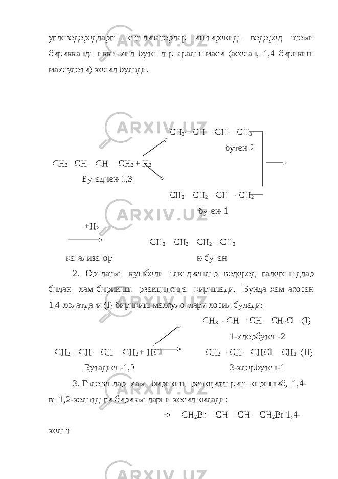 углеводородларга катализаторлар иштирокида водород атоми бирикканда икки хил бутенлар аралашмаси (асосан, 1,4 бирикиш махсулоти) хосил булади. С H 3 – CH = CH – CH 3 бутен -2 С H 2 =CH – CH = CH 2 + H 2 Бутадиен -1,3   CH 3 – CH 2 – CH = CH 2 бутен -1 + H 2 CH 3 – CH 2 – CH 2 – CH 3 катализатор н-бутан 2. Оралатма кушболи алкадиенлар водород галогенидлар билан хам бирикиш реакциясига киришади. Бунда хам асосан 1,4-холатдаги (I) бирикиш махсулотлари хосил булади: С H 3 - CH = CH – CH 2 Cl ( I ) 1- хлорбутен -2 С H 2 = CH – CH = CH 2 + HCl CH 2 = CH – CHCl – CH 3 (II) Бутадиен -1,3 3- хлорбутен -1 3. Галогенлар хам бирикиш реакцияларига киришиб , 1,4- ва 1,2- холатдаги бирикмаларни хосил килади : CH 2 Br – CH = CH – CH 2 Br 1,4- холат 