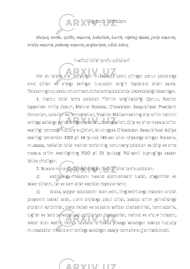 Tayanch iboralar: Huquq, tartib, qoida, nazorat, baholash, burch, reyting tizimi, joriy nazorat, oraliq nazorat, yakuniy nazorat, majburiyat, odob axloq. Institut ichki tartib qoidalari Har bir talaba o`zi `oqiydigan muassasada qabul qilingan qonun qoidalarga amal qilishi va o`ziga berilgan huquqdan to`g`ri foydalana olishi kerak. Talabaninghuquqvaburchlariinstitutichkitartibqoidalarida-Ustavdabelgilabberilgan. 1. Institut Ichki tartib qoidalari “Ta’lim to’g`risida”gi Qonun, Kadrlar tayyorlash milliy dasturi, Mehnat Kodeksi, O’zbekiston Respublikasi Prezidenti farmonlari, qarorlari va farmoyishlari, Vazirlar Mahkamasining oliy ta’lim tizimini tartibga solishga yo’naltirilgan qarorlari, farmoyishlari, Oliy va o’rta maxsus ta’lim vazirligi normativ-huquqiy xujjatlari, shuningdek O’zbekiston Respublikasi Adliya vazirligi tomonidan 1999 yil 14 iyunda 746-son bilan ro’yxatga olingan Korxona, muassasa, tashkilot Ichki mehnat tartibining namunaviy qoidalari va Oliy va o’rta maxsus ta’lim vazirligining 2010 yil 01 iyuldagi 257-sonli buyrug`iga asosan ishlab chiqilgan. 2. Buxoro muhandislik-texnologiya instituti Ichki tartib qoidalari: a) xodimlarga nisbatan: mexnat shartnomasini tuzish, o’zgartirish va bekor qilishni, ish va dam olish vaqtidan foydalanishni; b) talaba, stajyor-tadqiqotchi-izlanuvchi, tinglovchilarga nisbatan: o’qish jarayonini tashkil etish, ularni o’qishga qabul qilish, boshqa ta’lim yo’nalishiga o’qishini ko’chirish, qayta tiklash va talabalar safidan chetlashtirish, homiladorlik, tug`ish va bola parvarishlash ta’tillaridan foydalanish, mehnat va o’quv intizomi, rektor bilan xodim hamda talabalar o’rtasida yuzaga keladigan boshqa huquqiy munosabatlar masalalarni tartibga soladigan asosiy normativ xujjat hisoblanadi. 