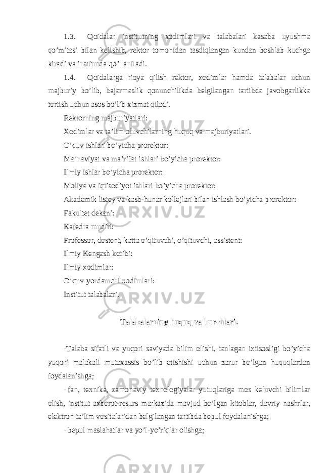 1.3. Qoidalar institutning xodimlari va talabalari kasaba uyushma qo’mitasi bilan kelishib, rektor tomonidan tasdiqlangan kundan boshlab kuchga kiradi va institutda qo’llaniladi. 1.4. Qoidalarga rioya qilish rektor, xodimlar hamda talabalar uchun majburiy bo’lib, bajarmaslik qonunchilikda belgilangan tartibda javobgarlikka tortish uchun asos bo’lib xizmat qiladi. Rektorning majburiyatlari: Xodimlar va ta’lim oluvchilarning huquq va majburiyatlari. O’quv ishlari bo’yicha prorektor: Ma’naviyat va ma’rifat ishlari bo’yicha prorektor: Ilmiy ishlar bo’yicha prorektor: Moliya va iqtisodiyot ishlari bo’yicha prorektor: Akademik listey va kasb-hunar kollejlari bilan ishlash bo’yicha prorektor: Fakultet dekani: Kafedra mudiri: Professor, dostent, katta o’qituvchi, o’qituvchi, assistent: Ilmiy Kengash kotibi: Ilmiy xodimlar: O’quv-yordamchi xodimlari: Institut talabalari. Talabalarning huquq va burchlari. -Talaba sifatli va yuqori saviyada bilim olishi, tanlagan ixtisosligi bo’yicha yuqori malakali mutaxassis bo’lib etishishi uchun zarur bo’lgan huquqlardan foydalanishga; - fan, texnika, zamonaviy texnologiyalar yutuqlariga mos keluvchi bilimlar olish, institut axborot-resurs markazida mavjud bo’lgan kitoblar, davriy nashrlar, elektron ta’lim vositalaridan belgilangan tartibda bepul foydalanishga; - bepul maslahatlar va yo’l-yo’riqlar olishga; 