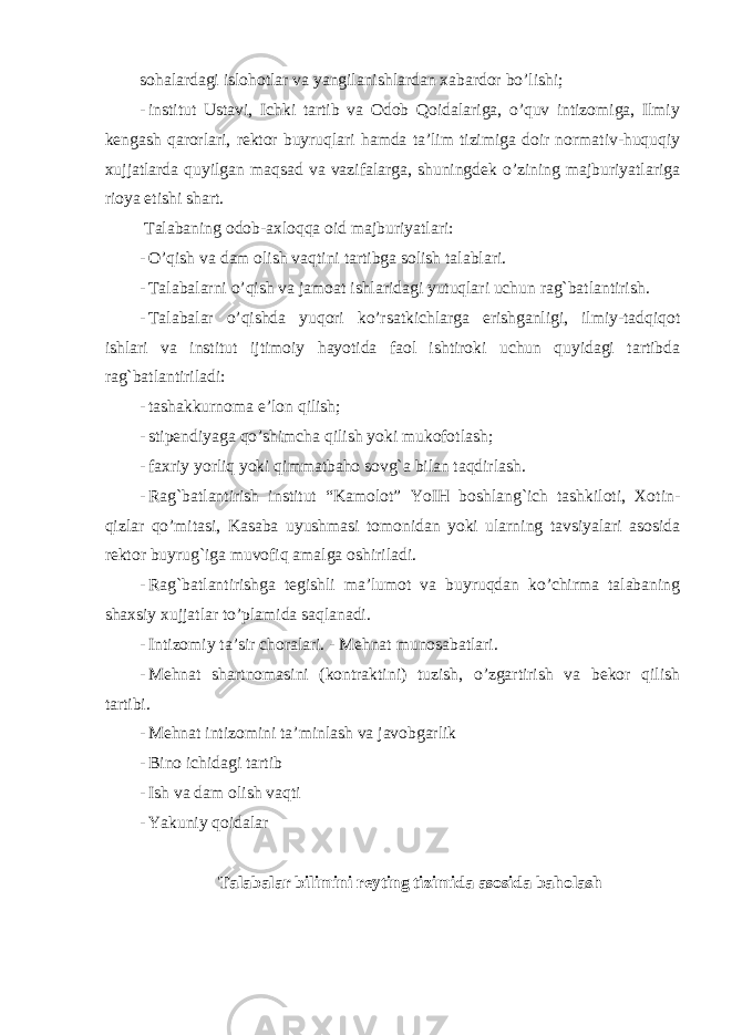 sohalardagi islohotlar va yangilanishlardan xabardor bo’lishi; - institut Ustavi, Ichki tartib va Odob Qoidalariga, o’quv intizomiga, Ilmiy kengash qarorlari, rektor buyruqlari hamda ta’lim tizimiga doir normativ-huquqiy xujjatlarda quyilgan maqsad va vazifalarga, shuningdek o’zining majburiyatlariga rioya etishi shart. Talabaning odob-axloqqa oid majburiyatlari: - O’qish va dam olish vaqtini tartibga solish talablari. - Talabalarni o’qish va jamoat ishlaridagi yutuqlari uchun rag`batlantirish. - Talabalar o’qishda yuqori ko’rsatkichlarga erishganligi, ilmiy-tadqiqot ishlari va institut ijtimoiy hayotida faol ishtiroki uchun quyidagi tartibda rag`batlantiriladi: - tashakkurnoma e’lon qilish; - stipendiyaga qo’shimcha qilish yoki mukofotlash; - faxriy yorliq yoki qimmatbaho sovg`a bilan taqdirlash. - Rag`batlantirish institut “Kamolot” YoIH boshlang`ich tashkiloti, Xotin- qizlar qo’mitasi, Kasaba uyushmasi tomonidan yoki ularning tavsiyalari asosida rektor buyrug`iga muvofiq amalga oshiriladi. - Rag`batlantirishga tegishli ma’lumot va buyruqdan ko’chirma talabaning shaxsiy xujjatlar to’plamida saqlanadi. - Intizomiy ta’sir choralari. - Mehnat munosabatlari. - Mehnat shartnomasini (kontraktini) tuzish, o’zgartirish va bekor qilish tartibi. - Mehnat intizomini ta’minlash va javobgarlik - Bino ichidagi tartib - Ish va dam olish vaqti - Yakuniy qoidalar Talabalar bilimini reyting tizimida asosida baholash 