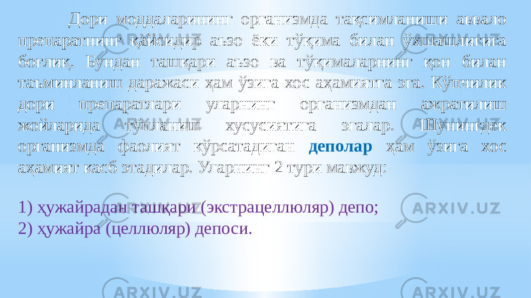  Дори моддаларининг организмда тақсимланиши аввало препаратнинг қайсидир аъзо ёки тўқима билан ўхшашлигига боғлиқ. Бундан ташқари аъзо ва тўқималарнинг қон билан таъминланиш даражаси ҳам ўзига хос аҳамиятга эга. Кўпчилик дори препаратлари уларнинг организмдан ажратилиш жойларида тўпланиш хусусиятига эгалар. Шунингдек организмда фаолият кўрсатадиган деполар ҳам ўзига хос аҳамият касб этадилар. Уларнинг 2 тури мавжуд: 1) ҳужайрадан ташқари (экстрацеллюляр) депо; 2) ҳужайра (целлюляр) депоси. 