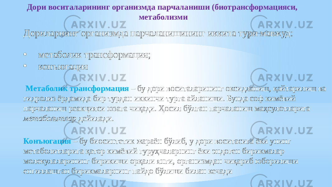 Дори воситаларининг организмда парчаланиши (биотрансформaцияси, метаболизми Дориларнинг организмда парчаланишининг иккита тури мавжуд: • метаболик трансформaция; • конъюгaция Метаболик трансформaция – бу дори воситаларининг оксидланиш, қайтарилиш ва гидролиз ёрдамида бир турдан иккинчи турга айланиши. Бунда соф кимёвий парчаланиш реакцияси юзага чиқади. Ҳосил бўлган парчаланиш маҳсулотларига метаболитлар дейилади. Конъюгaция – бу биосинтетик жараён бўлиб, у дори воситасига ёки унинг метаболитларига қатор кимёвий гуруҳчаларнинг ёки эндоген бирикмалар молекулаларининг бирикиши орқали янги, организмдан чиқариб юборилиши енгиллашган бирикмаларнинг пайдо бўлиши билан кечади 