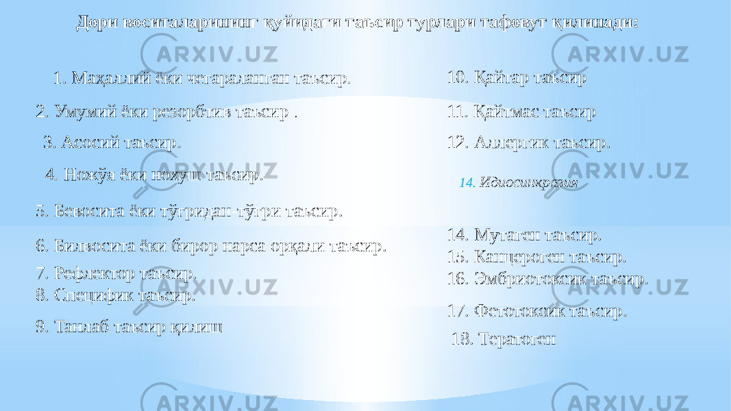 Дори воситаларининг қуйидаги таъсир турлари тафовут қилинади: 1. Маҳаллий ёки чегараланган таъсир . 2. Умумий ёки резорбтив таъсир . 3. Асосий таъсир. 4 . Ножўя ёки нохуш таъсир. 5. Бевосита ёки тўғридан-тўғри таъсир. 6. Билвосита ёки бирор нарса орқали таъсир. 7. Рефлектор таъсир. 8. Специфик таъсир. 9. Танлаб таъсир қилиш 10. Қайтар таъсир 11. Қайтмас таъсир 12. Аллергик таъсир. 14. Идиосинкразия 17. Фетотоксик таъсир.14. Мутаген таъсир. 15. Канцероген таъсир. 16. Эмбриотоксик таъсир. 18. Тератоген 