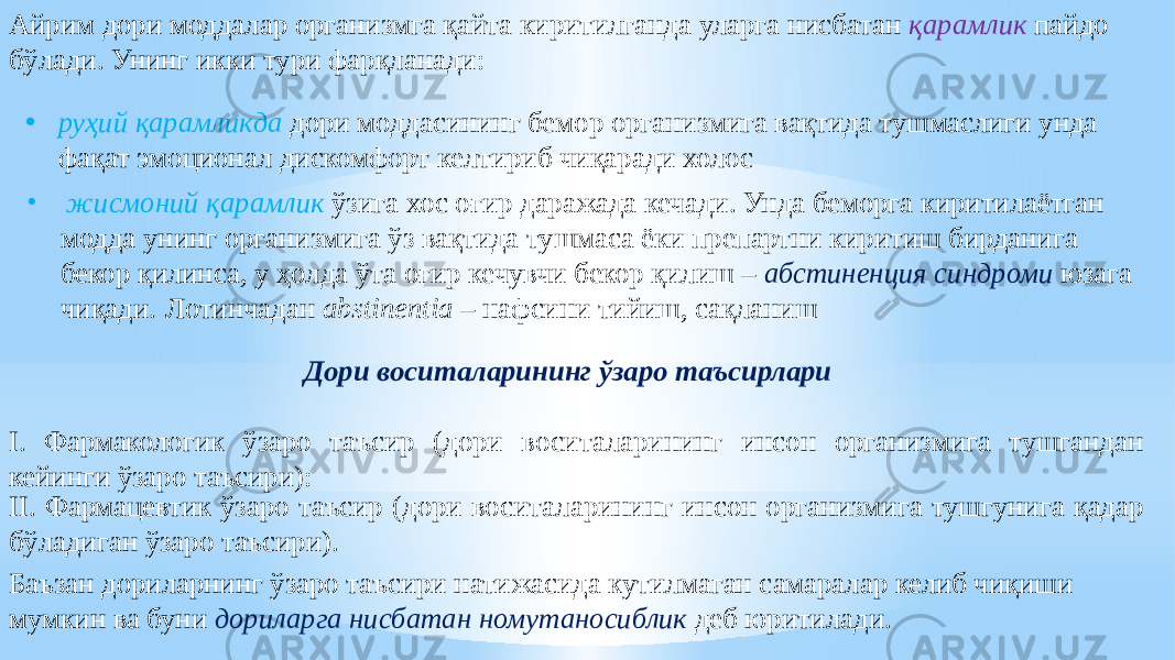 Айрим дори моддалар организмга қайта киритилганда уларга нисбатан қарамлик пайдо бўлади. Унинг икки тури фарқланади: • руҳий қарамликда дори моддасининг бемор организмига вақтида тушмаслиги унда фақат эмоционал дискомфорт келтириб чиқаради холос • жисмоний қарамлик ўзига хос оғир даражада кечади. Унда беморга киритилаётган модда унинг организмига ўз вақтида тушмаса ёки препартни киритиш бирданига бекор қилинса, у ҳолда ўта оғир кечувчи бекор қилиш – абстиненция синдроми юзага чиқади. Лотинчадан abstinentia – нафсини тийиш, сақланиш Дори воситаларининг ўзаро таъсирлари I. Фармакологик ўзаро таъсир (дори воситаларининг инсон организмига тушгандан кейинги ўзаро таъсири): II. Фармацевтик ўзаро таъсир (дори воситаларининг инсон организмига тушгунига қадар бўладиган ўзаро таъсири). Баъзан дориларнинг ўзаро таъсири натижасида кутилмаган самаралар келиб чиқиши мумкин ва буни дориларга нисбатан номутаносиблик деб юритилади. 