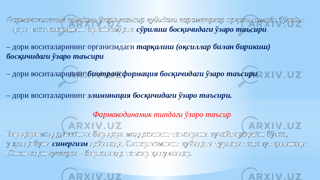 Фармакокинетик типдаги ўзаро таъсир қуйидаги параметрлар орқали намоён бўлади: – дори воситаларининг организмдаги сўрилиш босқичидаги ўзаро таъсири . – дори воситаларининг организмдаги тарқалиш (оқсиллар билан бирикиш) босқичидаги ўзаро таъсири – дори воситаларининг биотрансформaция босқичидаги ўзаро таъсири . – дори воситаларининг элиминaция босқичидаги ўзаро таъсири. Фармакодинамик типдаги ўзаро таъсир Бир дори модда иккинчи бир дори моддасининг таъсирини кучайтирадиган бўлса, у ҳолда буни синергизм дейилади. Синергизмнинг қуйидаги турлари тафовут қилинади: Юнончадан synergos – биргаликда таъсир қилувчилар. 