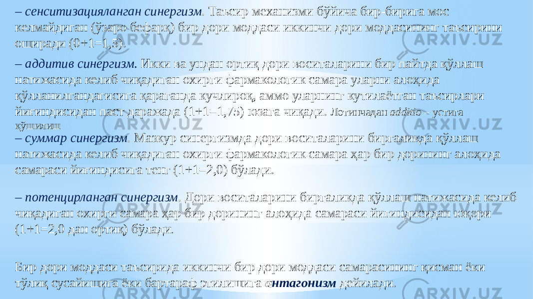 – сенситизaцияланган синергизм . Таъсир механизми бўйича бир-бирига мос келмайдиган (ўзаро бефарқ) бир дори моддаси иккинчи дори моддасининг таъсирини оширади (0+1=1,5). – аддитив синергизм. Икки ва ундан ортиқ дори воситаларини бир пайтда қўллаш натижасида келиб чиқадиган охирги фармакологик самара уларни алоҳида қўлланилгандагисига қараганда кучлироқ, аммо уларнинг кутилаётган таъсирлари йиғиндисидан паст даражада (1+1=1,75) юзага чиқади. Лотинчадан additio – устига қўшилиш – суммар синергизм . Мазкур синергизмда дори воситаларини биргаликда қўллаш натижасида келиб чиқадиган охирги фармакологик самара ҳар бир дорининг алоҳида самараси йиғиндисига тенг (1+1=2,0) бўлади. – потенцирланган синергизм . Дори воситаларини биргаликда қўллаш натижасида келиб чиқадиган охирги самара ҳар бир дорининг алоҳида самараси йиғиндисидан юқори (1+1=2,0 дан ортиқ) бўлади . Бир дори моддаси таъсирида иккинчи бир дори моддаси самарасининг қисман ёки тўлиқ сусайишига ёки бартараф этилишига а нтагонизм дейилади. 