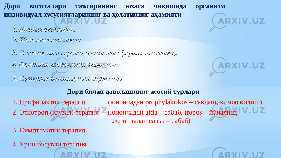 Дори воситалари таъсирининг юзага чиқишида организм индивидуал хусусиятларининг ва ҳолатининг аҳамияти 1. Ёшнинг аҳамияти. 2. Жинснинг аҳамияти. 3. Генетик омилларнинг аҳамияти (фармакогенетика). 4. Организм ҳолатининг аҳамияти. 5. Суткалик ритмларнинг аҳамияти. Дори билан даволашнинг асосий турлари 1. Профилактик терапия. (ю нончадан prophylaktikos – сақлаш, ҳимоя қилиш) 2. Этиотроп (каузал) терапия. (ю нончадан aitia – сабаб, tropos – йўналиш; лотинчадан causa – сабаб) 3. Симптоматик терапия. 4. Ўрин босувчи терапия. 