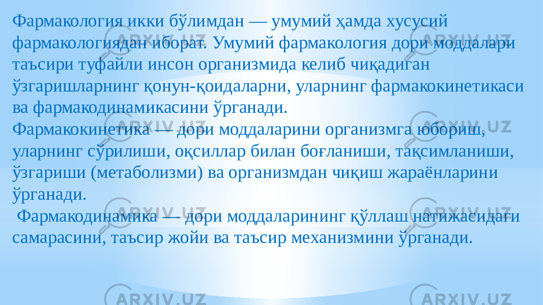 Фармакология икки бўлимдан — умумий ҳамда хусусий фармакологиядан иборат. Умумий фармакология дори моддалари таъсири туфайли инсон организмида келиб чиқадиган ўзгаришларнинг қонун-қоидаларни, уларнинг фармакокинетикаси ва фармакодинамикасини ўрганади. Фармакокинетика — дори моддаларини организмга юбориш, уларнинг сўрилиши, оқсиллар билан боғланиши, тақсимланиши, ўзгариши (метаболизми) ва организмдан чиқиш жараёнларини ўрганади. Фармакодинамика — дори моддаларининг қўллаш натижасидаги самарасини, таъсир жойи ва таъсир механизмини ўрганади.   