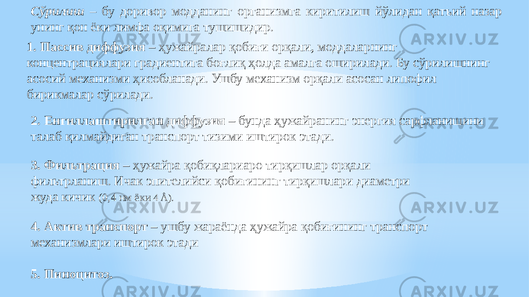 Сўрилиш – бу доривор модданинг организмга киритилиш йўлидан қатъий назар унинг қон ёки лимфа оқимига тушишидир. 1. Пассив диффузия – ҳужайралар қобиғи орқали, моддаларнинг концентрaциялари градиентига боғлиқ ҳолда амалга оширилади. Бу сўрилишнинг асосий механизми ҳисобланади. Ушбу механизм орқали асосан липофил бирикмалар сўрилади. 2. Енгиллаштирилган диффузия – бунда ҳужайранинг энергия сарфланишини талаб қилмайдиган транспорт тизими иштирок этади. 3. Фильтрaция – ҳужайра қобиқлариаро тирқишлар орқали фильтрланиш. Ичак эпителийси қобиғининг тирқишлари диаметри жуда кичик (0,4 нм ёки 4 Å). 4. Актив транспорт – ушбу жараёнда ҳужайра қобиғининг транспорт механизмлари иштирок этади 5. Пиноцитоз. 