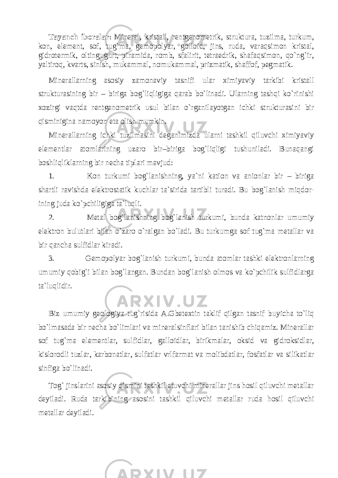 Tayanch iboralar : Mineral, kristall, rentgenometrik, struktura, tuzilma, turkum, kon, element, sof, tug`ma, gemopolyar, golloid, jins, ruda, varaqsimon kristal, gidrotermik, oltingugurt, piramida, romb, sfalirit, tetraedrik, shafaqsimon, qo`ng`ir, yaltiroq, kvarts, sinish, mukammal, nomukammal, prizmatik, shaffof, pegmatik. Minerallarning asosiy zamonaviy tasnifi ular ximiyaviy tarkibi kristall strukturasining bir – biriga bog`liqligiga qarab bo`linadi. Ularning tashqi ko`rinishi xozirgi vaqtda rentgenometrik usul bilan o`rganilayotgan ichki strukturasini bir qisminigina namoyon eta olish mumkin. Minerallarning ichki tuzilmasini deganimizda ularni tashkil qiluvchi ximiyaviy elementlar atomlarining uzaro bir–biriga bog`liqligi tushuniladi. Bunaqangi boshliqliklarning bir necha tiplari mavjud: 1. Kon turkumi bog`lanishning, ya`ni kation va anionlar bir – biriga shartli ravishda elektrostatik kuchlar ta`sirida tartibli turadi. Bu bog`lanish miqdor- ining juda ko`pchiligiga ta`luqli. 2. Metal bog`lanishning bog`lanish turkumi, bunda katnonlar umumiy elektron bulutlari bilan o`zaro o`ralgan bo`ladi. Bu turkumga sof tug`ma metallar va bir qancha sulfidlar kiradi. 3. Gemopolyar bog`lanish turkumi, bunda atomlar tashki elektronlarning umumiy qobig`i bilan bog`langan. Bundan bog`lanish olmos va ko`pchilik sulfidlarga ta`luqlidir. Biz umumiy geologiya tug`risida A.Gbetextin taklif qilgan tasnif buyicha to`liq bo`lmasada bir necha bo`limlari va mineralsinflari bilan tanishib chiqamiz. Minerallar sof tug`ma elementlar, sulfidlar, galloidlar, birikmalar, oksid va gidroksidlar, kislorodli tuzlar, karbonatlar, sulfatlar vrlfarmat va molibdatlar, fosfatlar va silikatlar sinfiga bo`linadi. Tog` jinslarini asosiy qismini tashkil etuvchi minerallar jins hosil qiluvchi metallar deyiladi. Ruda tarkibining asosini tashkil qiluvchi metallar ruda hosil qiluvchi metallar deyiladi. 