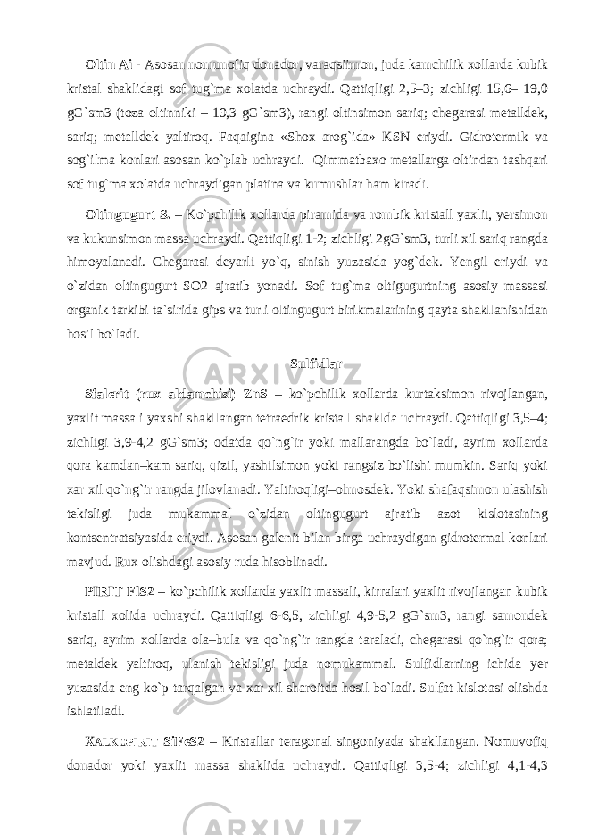 Oltin Ai - Asosan nomunofiq donador, varaqsiimon, juda kamchilik xollarda kubik kristal shaklidagi sof tug`ma xolatda uchraydi. Qattiqligi 2,5–3; zichligi 15,6– 19,0 gG`sm3 (toza oltinniki – 19,3 gG`sm3), rangi oltinsimon sariq; chegarasi metalldek, sariq; metalldek yaltiroq. Faqaigina «Shox arog`ida» KSN eriydi. Gidrotermik va sog`ilma konlari asosan ko`plab uchraydi. Qimmatbaxo metallarga oltindan tashqari sof tug`ma xolatda uchraydigan platina va kumushlar ham kiradi. Oltingugurt S. – Ko`pchilik xollarda piramida va rombik kristall yaxlit, yersimon va kukunsimon massa uchraydi. Qattiqligi 1-2; zichligi 2gG`sm3, turli xil sariq rangda himoyalanadi. Chegarasi deyarli yo`q, sinish yuzasida yog`dek. Yengil eriydi va o`zidan oltingugurt SO2 ajratib yonadi. Sof tug`ma oltigugurtning asosiy massasi organik tarkibi ta`sirida gips va turli oltingugurt birikmalarining qayta shakllanishidan hosil bo`ladi. Sulfidlar Sfalerit (rux aldamchisi) ZnS – ko`pchilik xollarda kurtaksimon rivojlangan, yaxlit massali yaxshi shakllangan tetraedrik kristall shaklda uchraydi. Qattiqligi 3,5–4; zichligi 3,9-4,2 gG`sm3; odatda qo`ng`ir yoki mallarangda bo`ladi, ayrim xollarda qora kamdan–kam sariq, qizil, yashilsimon yoki rangsiz bo`lishi mumkin. Sariq yoki xar xil qo`ng`ir rangda jilovlanadi. Yaltiroqligi–olmosdek. Yoki shafaqsimon ulashish tekisligi juda mukammal o`zidan oltingugurt ajratib azot kislotasining kontsentratsiyasida eriydi. Asosan galenit bilan birga uchraydigan gidrotermal konlari mavjud. Rux olishdagi asosiy ruda hisoblinadi. PIRIT FlS2 – ko`pchilik xollarda yaxlit massali, kirralari yaxlit rivojlangan kubik kristall xolida uchraydi. Qattiqligi 6-6,5, zichligi 4,9-5,2 gG`sm3, rangi samondek sariq, ayrim xollarda ola–bula va qo`ng`ir rangda taraladi, chegarasi qo`ng`ir qora; metaldek yaltiroq, ulanish tekisligi juda nomukammal. Sulfidlarning ichida yer yuzasida eng ko`p tarqalgan va xar xil sharoitda hosil bo`ladi. Sulfat kislotasi olishda ishlatiladi. X ALKOPIRIT SiFeS2 – Kristallar teragonal singoniyada shakllangan. Nomuvofiq donador yoki yaxlit massa shaklida uchraydi. Qattiqligi 3,5-4; zichligi 4,1-4,3 