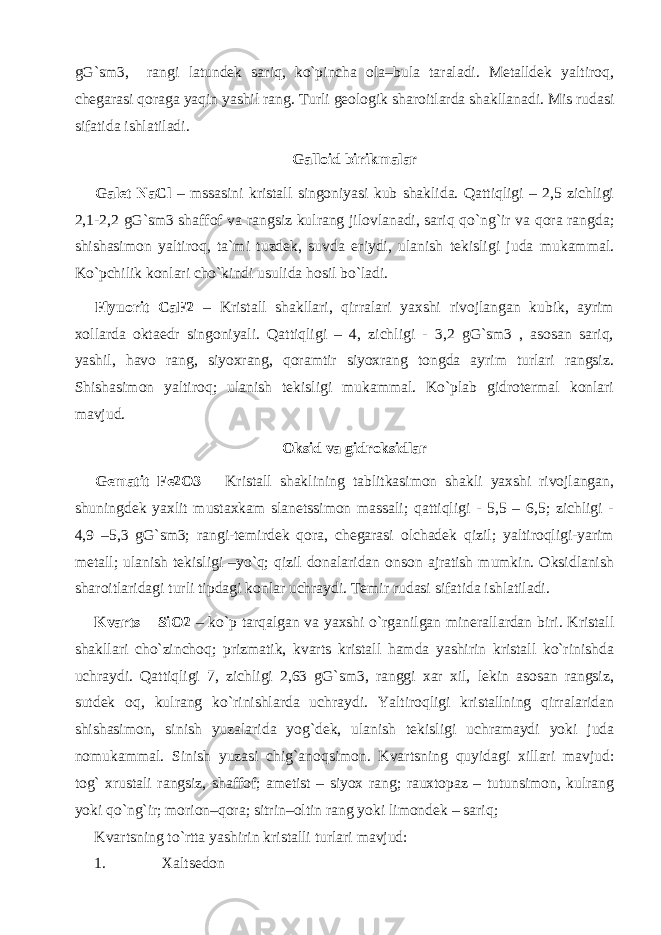 gG`sm3, rangi latundek sariq, ko`pincha ola–bula taraladi. Metalldek yaltiroq, chegarasi qoraga yaqin yashil rang. Turli geologik sharoitlarda shakllanadi. Mis rudasi sifatida ishlatiladi. Galloid birikmalar Galet NaCl – mssasini kristall singoniyasi kub shaklida. Qattiqligi – 2,5 zichligi 2,1-2,2 gG`sm3 shaffof va rangsiz kulrang jilovlanadi, sariq qo`ng`ir va qora rangda; shishasimon yaltiroq, ta`mi tuzdek, suvda eriydi, ulanish tekisligi juda mukammal. Ko`pchilik konlari cho`kindi usulida hosil bo`ladi. Flyuorit CaF2 – Kristall shakllari, qirralari yaxshi rivojlangan kubik, ayrim xollarda oktaedr singoniyali. Qattiqligi – 4, zichligi - 3,2 gG`sm3 , asosan sariq, yashil, havo rang, siyoxrang, qoramtir siyoxrang tongda ayrim turlari rangsiz. Shishasimon yaltiroq; ulanish tekisligi mukammal. Ko`plab gidrotermal konlari mavjud. Oksid va gidroksidlar Gematit Fe2O3 – Kristall shaklining tablitkasimon shakli yaxshi rivojlangan, shuningdek yaxlit mustaxkam slanetssimon massali; qattiqligi - 5,5 – 6,5; zichligi - 4,9 –5,3 gG`sm3; rangi-temirdek qora, chegarasi olchadek qizil; yaltiroqligi-yarim metall; ulanish tekisligi –yo`q; qizil donalaridan onson ajratish mumkin. Oksidlanish sharoitlaridagi turli tipdagi konlar uchraydi. Temir rudasi sifatida ishlatiladi. Kvarts – SiO2 – ko`p tarqalgan va yaxshi o`rganilgan minerallardan biri. Kristall shakllari cho`zinchoq; prizmatik, kvarts kristall hamda yashirin kristall ko`rinishda uchraydi. Qattiqligi 7, zichligi 2,63 gG`sm3, ranggi xar xil, lekin asosan rangsiz, sutdek oq, kulrang ko`rinishlarda uchraydi. Yaltiroqligi kristallning qirralaridan shishasimon, sinish yuzalarida yog`dek, ulanish tekisligi uchramaydi yoki juda nomukammal. Sinish yuzasi chig`anoqsimon. Kvartsning quyidagi xillari mavjud: tog` xrustali rangsiz, shaffof; ametist – siyox rang; rauxtopaz – tutunsimon, kulrang yoki qo`ng`ir; morion–qora; sitrin–oltin rang yoki limondek – sariq; Kvartsning to`rtta yashirin kristalli turlari mavjud: 1. Xaltsedon 