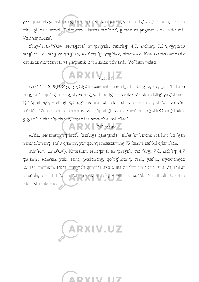 yoki qora chegarasi qo`ngqirdan qora va sariqgacha, yaltiroqligi shafaqsimon, ulanish tekisligi mukammal. Gidrotermal kvarts tomirlari, grezen va pegmatitlarda uchraydi. Volfram rudasi. Sheyelit.CaWO4 Tetragonal singoniyali, qatiqligi 4,5, zichligi 5,8-6,2gg`sm3 rangi oq, kulrang va qizg`ish, yaltiroqligi yog`dek, olmosdek. Kontakt-metosomatik konlarda gidrotermal va pegmatik tomirlarida uchraydi. Volfram rudasi. Fosfatlar Apatit Sa5{PO4} 3 , {F,Cl} .Geksogonal singoniyali. Rangsiz, oq, yashil, havo rang, sariq, qo`ng`ir rang, siyoxrang, yaltiroqligi shishadek sinish tekisligi yog`simon. Qattiqligi 5,0, zichligi 3,2 gg`sm3 ulanish tekisligi nomukammal, sinish tekisligi notekis. Gidrotermal konlarda va va chiqindi jinslarda kuzatiladi. QishloQ xo`jaligida gugurt ishlab chiqarishda, keramika sanoatida ishlatiladi. Silikatlar. A.YE. Fersmanning hisob kitobiga qaraganda silikatlar barcha ma`lum bo`lgan minerallarning 1G`3 qismini, yer qobig`i massasining 75 foizini tashkil qilar ekan. Tsirkon. Zr(SiO4 ). Kristallari tetrogonal singoniyali, qattikligi 7-8, zichligi 4,7 gG`sm3. Rangsiz yoki sariq, pushtirang, qo`ng`irrang, qizil, yashil, siyoxrangda bo`lishi mumkin. Metallurgiyada qimmatbaxo o`tga chidamli material sifatida, farfor sanotida, emalli idishlar ishlab chiqarishda, yuviler sanoatida ishlatiladi. Ulanish tekisligi mukammal. 