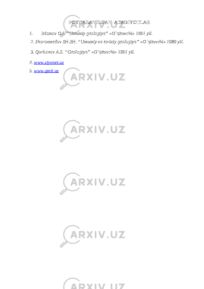 FOYDALANILGAN ADABIYOTLAR 1. Islomov O.I. “Umumiy geologiya” «O`qituvchi» 1991 yil. 2. Shoraxmedov SH.SH. “Umumiy va tarixiy geologiya” «O`qituvchi» 1989 yil. 3. Qurbonov A.S. “Geologiya” «O`qituvchi» 1991 yil. 4. www.ziyonet.uz 5. www.qmii.uz 