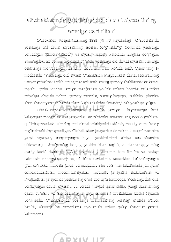 O’zbekistonda yoshlarga oid davlat siyosatining amalga oshirilishi O’zbekiston Respublikasining 1991 yil 20 noyabrdagi “O’zbekistonda yoshlarga oid davlat siyosatining asoslari to’g’risida”gi Qonunida yoshlarga beriladigan ijtimoiy-iqtisodiy va siyosiy-huquqiy kafolatlar belgilab qo’yilgan. Shuningdek, bu qonunning qabul qilinishi yoshlarga oid davlat siyosatini amalga oshirishga mo’ljallangan tashkiliy tadbirlarni ham ko’zda tutdi. Qonunning 1- moddasida “Yoshlarga oid siyosat O’zbekiston Respublikasi davlat faoliyatining ustivor yo’nalishi bo’lib, uning maqsadi yoshlarning ijtimoiy shakllanishi va kamol topishi, ijodiy iqtidori jamiyat manfaatlari yo’lida imkoni boricha to’la-to’kis ro’yobga chiqishi uchun ijtimoiy-iqtisodiy, siyosiy-huquqiy, tashkiliy jihatdan shart-sharoit yaratish hamda ularni kafolatlashdan iboratdir,” deb yozib qo’yilgan. O’zbekistonda qurilayotgan fuqarolik jamiyati, hayotimizga kirib kelayotgan modernizatsiya jarayonlari va islohotlar samarasi eng avvalo yoshlarni qo’llab-quvvatlash, ularning intellektual salohiyatini oshirish, moddiy va ma’naviy rag’batlantirishga qaratilgan. Globallashuv jarayonida demokratik nuqtai-nazardan yangilanayotgan, o’zgarayotgan hayot yoshlarimizni o’ziga xos sinovdan o’tkazmoqda. Jamiyatning kelajagi yoshlar bilan bog’liq va ular taraqqiyotning asosiy kuchi hisoblanadi. O’z navbatida yoshlarimiz ham ilm-fan va boshqa sohalarda erishayotgan yutuqlari bilan davlatimiz tomonidan ko’rsatilayotgan g’amxo’rlikka munosib javob bermoqdalar. Shu bois mamlakatimizda jamiyatni demokratlashtirish, modernizatsiyalash, fuqarolik jamiyatini shakllantirish va rivojlantirish jarayonida yoshlarning o’rni kuchayib bormoqda. Yoshlarga doir olib borilayotgan davlat siyosati: bu borada mavjud qonunchilik, yangi qarorlarning qabul qilinishi va islohotlarning amalga oshirilishi mustahkam kuchli tayanch bo’lmoqda. O’zbekistonda yoshlarga mamlakatning kelajagi sifatida e’tibor berilib, ularning har tomonlama rivojlanishi uchun qulay sharoitlar yaratib kelinmoqda. 