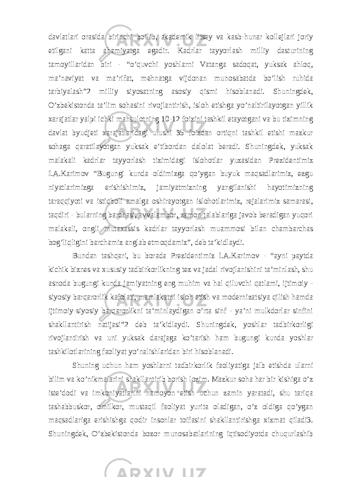 davlatlari orasida birinchi bo’lib, akademik litsey va kasb-hunar kollejlari joriy etilgani katta ahamiyatga egadir. Kadrlar tayyorlash milliy dasturining tamoyillaridan biri - “o’quvchi yoshlarni Vatanga sadoqat, yuksak ahloq, ma’naviyat va ma’rifat, mehnatga vijdonan munosabatda bo’lish ruhida tarbiyalash”2 milliy siyosatning asosiy qismi hisoblanadi. Shuningdek, O’zbekistonda ta’lim sohasini rivojlantirish, isloh etishga yo’naltirilayotgan yillik xarajatlar yalpi ichki mahsulotning 10-12 foizini tashkil etayotgani va bu tizimning davlat byudjeti xarajatlaridagi ulushi 35 foizdan ortiqni tashkil etishi mazkur sohaga qaratilayotgan yuksak e’tibordan dalolat beradi. Shuningdek, yuksak malakali kadrlar tayyorlash tizimidagi islohotlar yuzasidan Prezidentimiz I.A.Karimov “Bugungi kunda oldimizga qo’ygan buyuk maqsadlarimiz, ezgu niyatlarimizga erishishimiz, jamiyatmizning yangilanishi hayotimizning taraqqiyoti va istiqboli amalga oshirayotgan islohotlarimiz, rejalarimiz samarasi, taqdiri - bularning barchasi, avvalambor, zamon talablariga javob beradigan yuqori malakali, ongli mutaxassis kadrlar tayyorlash muammosi bilan chambarchas bog’liqligini barchamiz anglab etmoqdamiz”, deb ta’kidlaydi. Bundan tashqari, bu borada Prezidentimiz I.A.Karimov - “ayni paytda kichik biznes va xususiy tadbirkorlikning tez va jadal rivojlanishini ta’minlash, shu asnoda bugungi kunda jamiyatning eng muhim va hal qiluvchi qatlami, ijtimoiy - siyosiy barqarorlik kafolati, mamlakatni isloh etish va modernizatsiya qilish hamda ijtimoiy-siyosiy barqarorlikni ta’minlaydigan o’rta sinf - ya’ni mulkdorlar sinfini shakllantirish natijasi”2 deb ta’kidlaydi. Shuningdek, yoshlar tadbirkorligi rivojlantirish va uni yuksak darajaga ko’tarish ham bugungi kunda yoshlar tashkilotlarining faoliyat yo’nalishlaridan biri hisoblanadi. Shuning uchun ham yoshlarni tadbirkorlik faoliyatiga jalb etishda ularni bilim va ko’nikmalarini shakllantirib borish lozim. Mazkur soha har bir kishiga o’z iste’dodi va imkoniyatlarini namoyon etish uchun zamin yaratadi, shu tariqa tashabbuskor, omilkor, mustaqil faoliyat yurita oladigan, o’z oldiga qo’ygan maqsadlariga erishishga qodir insonlar toifasini shakllantirishga xizmat qiladi3. Shuningdek, O’zbekistonda bozor munosabatlarining iqtisodiyotda chuqurlashib 