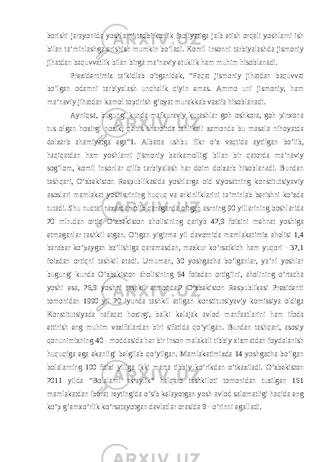 borishi jarayonida yoshlarni tadbirkorlik faoliyatiga jalb etish orqali yoshlarni ish bilan ta’minlashga erishish mumkin bo’ladi. Komil insonni tarbiyalashda jismoniy jihatdan baquvvatlik bilan birga ma’naviy etuklik ham muhim hisoblanadi. Prezidentimiz ta’kidlab o’tganidek, “Faqat jismoniy jihatdan baquvvat bo’lgan odamni tarbiyalash unchalik qiyin emas. Ammo uni jismoniy, ham ma’naviy jihatdan kamol toptirish g’oyat murakkab vazifa hisoblanadi. Ayniqsa, bugungi kunda-mafkuraviy kurashlar goh oshkora, goh pinxona tus olgan hozirgi nozik, qaltis sharoitda tahlikali zamonda bu masala nihoyatda dolzarb ahamiyatga ega”1. Albatta ushbu fikr o’z vaqtida aytilgan bo’lib, haqiqatdan ham yoshlarni jismoniy barkamolligi bilan bir qatorda ma’naviy sog’lom, komil insonlar qilib tarbiyalash har doim dolzarb hisoblanadi. Bundan tashqari, O’zbekiston Respublikasida yoshlarga oid siyosatning konstitutsiyaviy asoslari mamlakat yoshlarining huquq va erkinliklarini ta’minlab berishni ko’zda tutadi. Shu nuqtai nazardan olib qaraganda o’tgan asrning 90 yillarining boshlarida 20 mln.dan ortiq O’zbekiston aholisining qariyb 42,9 foizini mehnat yoshiga etmaganlar tashkil etgan. O’tgan yigirma yil davomida mamlakatimiz aholisi 1,4 barobar ko’paygan bo’lishiga qaramasdan, mazkur ko’rsatkich ham yuqori - 32,1 foizdan ortiqni tashkil etadi. Umuman, 30 yoshgacha bo’lganlar, ya’ni yoshlar bugungi kunda O’zbekiston aholisining 64 foizdan ortig’ini, aholining o’rtacha yoshi esa, 26,9 yoshni tashkil etmoqda.2 O’zbekiston Respublikasi Prezidenti tomonidan 1990 yil 20 iyunda tashkil etilgan konstitutsiyaviy komissiya oldiga Konstitutsiyada nafaqat hozirgi, balki kelajak avlod manfaatlarini ham ifoda ettirish eng muhim vazifalardan biri sifatida qo’yilgan. Bundan tashqari, asosiy qonunimizning 40 - moddasida har bir inson malakali tibbiy xizmatdan foydalanish huquqiga ega ekanligi belgilab qo’yilgan. Mamlakatimizda 14 yoshgacha bo’lgan bolalarning 100 foizi yiliga ikki marta tibbiy ko’rikdan o’tkaziladi. O’zbekiston 2011 yilda “Bolalarni asraylik” halqaro tashkiloti tomonidan tuzilgan 161 mamlakatdan iborat reytingida o’sib kelayotgan yosh avlod salomatligi haqida eng ko’p g’amxo’rlik ko’rsatayotgan davlatlar orasida 9 - o’rinni egalladi. 