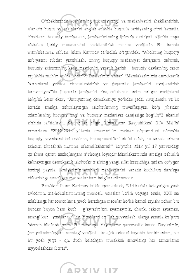 O’zbekistonda yoshlarning huquqiy ongi va madaniyatini shakllantirish, ular o’z huquq va erkinlarini anglab etishida huquqiy tarbiyaning o’rni kattadir. Yoshlarni huquqiy tarbiyalash, jamiyatimizning ijtimoiy qadriyati sifatida unga nisbatan ijobiy munosabatni shakllantirish muhim vazifadir. Bu borada mamlakatimiz rahbari Islom Karimov ta’kidlab o’tganidek, “Aholining huquqiy tarbiyasini tubdan yaxshilash, uning huquqiy madaniyat darajasini oshirish, huquqiy axborotning keng maydonini yaratib berish - huquqiy davlatning qaror topishida muhim yo’nalishdir”2. Davlatimiz rahbari “Mamlakatimizda demokratik islohotlarni yanada chuqurlashtirish va fuqarolik jamiyatini rivojlantirish konsepsiyasi”da fuqarolik jamiyatini rivojlantirishda lozim bo’lgan vazifalarni belgilab berar ekan, “Jamiyatning demokratiya yo’lidan jadal rivojlanishi va bu borada amalga oshirilayotgan islohotlarning muvaffaqiyati ko’p jihatdan odamlarning huquqiy ongi va huquqiy madaniyat darajasiga bog’liq”3 ekanini alohida ta’kidlaydi. Shu bilan birga O’zbekiston Respublikasi Oliy Majlisi tomonidan “2012-2015 yillarda umumta’lim maktab o’quvchilari o’rtasida huquqiy savodxonlikni oshirish, huquqbuzarlikni oldini olish, bu sohada o’zaro axborot almashish tizimini takomillashtirish” bo’yicha 2012 yil 17 yanvardagi qo’shma qarori tasdiqlangani e’tiborga loyiqdir.Mamlakatmizda amalga oshirilib kelinayotgan demokratik islohotlar o’zining yangi sifat bosqichiga qadam qo’ygan hozirgi paytda, jamiyatimiz yoshlari manfaatlarini yanada kuchliroq darajaga chiqarishga qaratilgan maqsadlar ham belgilab olinmoqda. Prezident Islom Karimov ta’kidlaganlaridek, “Unib-o’sib kelayotgan yosh avlodimiz ota-bobolarimizning munosib vorislari bo’lib voyaga etishi, XXI asr talablariga har tomonlama javob beradigan insonlar bo’lib kamol topishi uchun biz bundan buyon ham kuch - g’ayratimizni ayamaymiz, chunki takror aytaman, ertangi kun - yoshlar qo’lida. Yoshlarni qo’llab quvvatlash, ularga yanada ko’proq ishonch bildirish lozim. Bu masalaga biryoqlama qaramaslik kerak. Davlatimiz, jamiyatimizning bu boradagi vazifasi - kelajak avlodni hayotda har bir odam, har bir yosh yigit - qiz duch keladigan murakkab sinovlarga har tomonlama tayyorlashdan iborat”. 