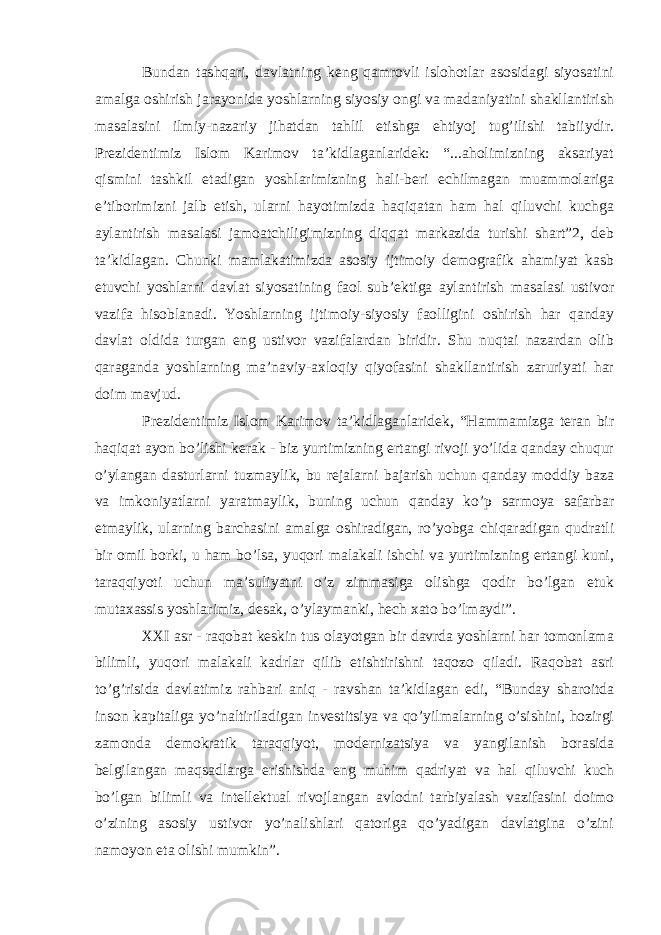 Bundan tashqari, davlatning keng qamrovli islohotlar asosidagi siyosatini amalga oshirish jarayonida yoshlarning siyosiy ongi va madaniyatini shakllantirish masalasini ilmiy-nazariy jihatdan tahlil etishga ehtiyoj tug’ilishi tabiiydir. Prezidentimiz Islom Karimov ta’kidlaganlaridek: “...aholimizning aksariyat qismini tashkil etadigan yoshlarimizning hali-beri echilmagan muammolariga e’tiborimizni jalb etish, ularni hayotimizda haqiqatan ham hal qiluvchi kuchga aylantirish masalasi jamoatchiligimizning diqqat markazida turishi shart”2, deb ta’kidlagan. Chunki mamlakatimizda asosiy ijtimoiy demografik ahamiyat kasb etuvchi yoshlarni davlat siyosatining faol sub’ektiga aylantirish masalasi ustivor vazifa hisoblanadi. Yoshlarning ijtimoiy-siyosiy faolligini oshirish har qanday davlat oldida turgan eng ustivor vazifalardan biridir. Shu nuqtai nazardan olib qaraganda yoshlarning ma’naviy-axloqiy qiyofasini shakllantirish zaruriyati har doim mavjud. Prezidentimiz Islom Karimov ta’kidlaganlaridek, “Hammamizga teran bir haqiqat ayon bo’lishi kerak - biz yurtimizning ertangi rivoji yo’lida qanday chuqur o’ylangan dasturlarni tuzmaylik, bu rejalarni bajarish uchun qanday moddiy baza va imkoniyatlarni yaratmaylik, buning uchun qanday ko’p sarmoya safarbar etmaylik, ularning barchasini amalga oshiradigan, ro’yobga chiqaradigan qudratli bir omil borki, u ham bo’lsa, yuqori malakali ishchi va yurtimizning ertangi kuni, taraqqiyoti uchun ma’suliyatni o’z zimmasiga olishga qodir bo’lgan etuk mutaxassis yoshlarimiz, desak, o’ylaymanki, hech xato bo’lmaydi”. XXI asr - raqobat keskin tus olayotgan bir davrda yoshlarni har tomonlama bilimli, yuqori malakali kadrlar qilib etishtirishni taqozo qiladi. Raqobat asri to’g’risida davlatimiz rahbari aniq - ravshan ta’kidlagan edi, “Bunday sharoitda inson kapitaliga yo’naltiriladigan investitsiya va qo’yilmalarning o’sishini, hozirgi zamonda demokratik taraqqiyot, modernizatsiya va yangilanish borasida belgilangan maqsadlarga erishishda eng muhim qadriyat va hal qiluvchi kuch bo’lgan bilimli va intellektual rivojlangan avlodni tarbiyalash vazifasini doimo o’zining asosiy ustivor yo’nalishlari qatoriga qo’yadigan davlatgina o’zini namoyon eta olishi mumkin”. 