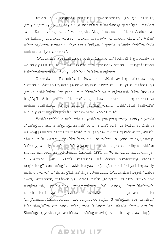 Xulosa qilib aytganda, yoshlarni ijtimoiy-siyosiy faolligini oshirish, jamiyat ijtimoiy-siyosiy hayotidagi ishtirokini ta’minlashga qaratilgan Prezident Islom Karimovning asarlari va chiqishlaridagi fundamental fikrlar O’zbekiston yoshlarining kelajakda yuksak malakali, ma’naviy va ahloqiy etuk, o’z Vatani uchun vijdonan xizmat qilishga qodir bo’lgan fuqarolar sifatida shakllanishida muhim ahamiyat kasb etadi. O’zbekiston Respublikasida yoshlar tashkilotlari faoliyatining huquqiy va moliyaviy asoslari Har bir mamlakatda kuchli fuqarolik jamiyati - mavjud jamoat birlashmalarining faol faoliyat olib borishi bilan rivojlanadi. O’zbekiston Respublikasi Prezidenti I.Karimovning ta’kidlashicha, “Jamiyatni demokratiyalash jarayoni siyosiy institutlar - partiyalar, nodavlat va jamoat tashkilotlari faoliyatini mustahkamlash va rivojlantirish bilan bevosita bog’liq”1. Albatta ushbu fikr hozirgi globallashuv sharoitida eng dolzarb va muhim vazifalardan biriga aylangan bo’lib, yoshlar tashkilotlari faoliyatini huquqiy va moliyaviy jihatdan rivojlantirishni ko’zda tutadi. Yoshlar tashkiloti tushunchasi - yoshlarni jamiyat ijtimoiy-siyosiy hayotida o’zining munosib o’rniga ega bo’lishi uchun sharoit va imkoniyatlar yaratish va ularning faolligini oshirishni maqsad qilib qo’ygan tuzilma sifatida e’tirof etiladi. Shu bilan bir qatorda, “yoshlar harakati” tushunchasi esa yoshlarning ijtimoiy- iqtisodiy, siyosiy manfaatlarini ro’yobga chiqarish maqsadida tuzilgan tashkilot sifatida namoyon bo’ladi.Bundan tashqari, 1991 yil 20 noyabrda qabul qilingan “O’zbekiston Respublikasida yoshlarga oid davlat siyosatining asoslari to’g’risidagi” qonunning 17-moddasida yoshlar jamg’armalari faoliyatining asosiy mohiyati va yo’nalishi belgilab qo’yilgan. Jumladan, O’zbekiston Respublikasida ilmiy, texnikaviy, madaniy va boshqa ijodiy faoliyatni, xalqaro hamkorlikni rivojlantirish, yoshlarning muammolarini hal etishga ko’maklashuvchi tashabbuslarni qo’llab-quvvatlash maqsadida davlat - jamoat yoshlar jamg’armalari tashkil etiladi2, deb belgilab qo’yilgan. Shuningdek, yoshlar ishlari bilan shug’ullanuvchi tashkilotlar jamoat birlashmalari sifatida ishtirok etadilar. Shuningdek, yoshlar jamoat birlashmasining ustavi (nizomi, boshqa asosiy hujjati) 