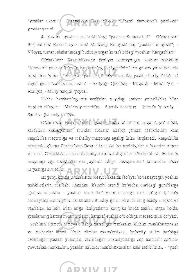 “yoshlar qanoti”; -O’zbekiston Respublikasi “Liberal demokratik partiyasi” yoshlar qanoti. 4. Kasaba uyushmalari tarkibidagi “yoshlar Kengashlari” - O’zbekiston Respublikasi Kasaba uyushmasi Markaziy Kengashining “yoshlar kengashi”; - Viloyat, tuman, shaharlardagi hududiy organlar tarkibidagi “yoshlar Kengashlari”. O’zbekiston Respublikasida faoliyat yuritayotgan yoshlar tashkiloti “Kamolot” yoshlar ijtimoiy harakatining faoliyat tizimi o’ziga xos yo’nalishlarda belgilab qo’yilgan. “Kamolot” yoshlar ijtimoiy harakatida yoshlar faoliyati tizimini quyidagicha izohlash mumkin:1 - Extiyoj;- Qiziqish; - Maqsad; - Mas’uliyat; - Faoliyat; - Milliy istiqlol g’oyasi. Ushbu harakatning o’z vazifalari quyidagi ustivor yo’nalishlar bilan belgilab olingan: - Ma’naviy-ma’rifiy; - Siyosiy-huquqiy; - Ijtimoiy-iqtisodiy; - Sport va jismoniy tarbiya. O’zbekiston Respublikasida yoshlar tashkilotlarining maqomi, yo’nalishi, xarakterli xususiyatlari, shundan iboratki boshqa jamoat tashkilotlari kabi respublika maqomiga va mahalliy maqomga egaligi bilan farqlanadi. Respublika maqomidagilarga O’zbekiston Respublikasi Adliya vazirligidan ro’yxatdan o’tgan va butun O’zbekiston hududida faoliyat ko’rsatadigan tashkilotlar kiradi. Mahalliy maqomga ega tashkilotlar esa joylarda adliya boshqarmalari tomonidan hisob ro’yxatiga olinadilar. Bugungi kunda O’zbekiston Respublikasida faoliyat ko’rsatayotgan yoshlar tashkilotlarini tuzilishi jihatidan ikkinchi tasnifi bo’yicha quyidagi guruhlarga ajratish mumkin: - yoshlar harakatlari va guruhlariga mos bo’lgan ijtimoiy ahamiyatga molik yirik tashkilotlar. Bunday guruh vakillarining asosiy maqsad va vazifalari bo’lishi bilan birga faoliyatlarini keng ko’lamda tashkil etgan holda, yoshlarning barcha muammolarini bartaraf etishni o’z oldiga maqsad qilib qo’yadi. - yoshlarni ijtimoiy himoya qilishga qaratilgan markazlar, klublar, maslahatxonalar va boshqalar kiradi. Yosh olimlar assotsiatsiyasi, iqtisodiy ta’lim berishga asoslangan yoshlar yutuqlari, cheklangan imkoniyatlarga ega bolalarni qo’llab- quvvatlash markazlari, yoshlar axborot maslahatxonalari kabi tashkilotlar. - “yosh 