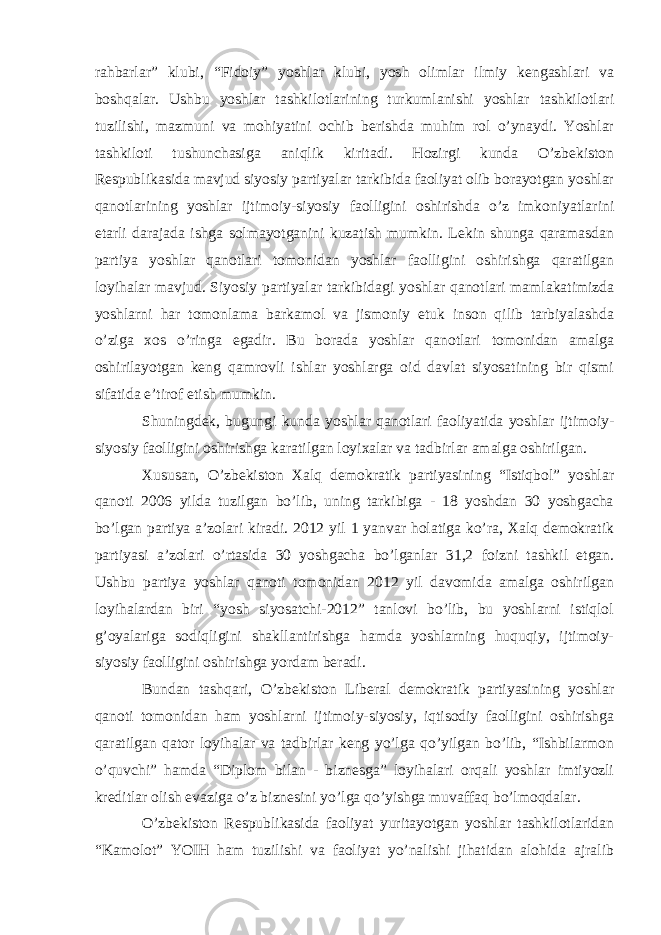 rahbarlar” klubi, “Fidoiy” yoshlar klubi, yosh olimlar ilmiy kengashlari va boshqalar. Ushbu yoshlar tashkilotlarining turkumlanishi yoshlar tashkilotlari tuzilishi, mazmuni va mohiyatini ochib berishda muhim rol o’ynaydi. Yoshlar tashkiloti tushunchasiga aniqlik kiritadi. Hozirgi kunda O’zbekiston Respublikasida mavjud siyosiy partiyalar tarkibida faoliyat olib borayotgan yoshlar qanotlarining yoshlar ijtimoiy-siyosiy faolligini oshirishda o’z imkoniyatlarini etarli darajada ishga solmayotganini kuzatish mumkin. Lekin shunga qaramasdan partiya yoshlar qanotlari tomonidan yoshlar faolligini oshirishga qaratilgan loyihalar mavjud. Siyosiy partiyalar tarkibidagi yoshlar qanotlari mamlakatimizda yoshlarni har tomonlama barkamol va jismoniy etuk inson qilib tarbiyalashda o’ziga xos o’ringa egadir. Bu borada yoshlar qanotlari tomonidan amalga oshirilayotgan keng qamrovli ishlar yoshlarga oid davlat siyosatining bir qismi sifatida e’tirof etish mumkin. Shuningdek, bugungi kunda yoshlar qanotlari faoliyatida yoshlar ijtimoiy- siyosiy faolligini oshirishga karatilgan loyixalar va tadbirlar amalga oshirilgan. Xususan, O’zbekiston Xalq demokratik partiyasining “Istiqbol” yoshlar qanoti 2006 yilda tuzilgan bo’lib, uning tarkibiga - 18 yoshdan 30 yoshgacha bo’lgan partiya a’zolari kiradi. 2012 yil 1 yanvar holatiga ko’ra, Xalq demokratik partiyasi a’zolari o’rtasida 30 yoshgacha bo’lganlar 31,2 foizni tashkil etgan. Ushbu partiya yoshlar qanoti tomonidan 2012 yil davomida amalga oshirilgan loyihalardan biri “yosh siyosatchi-2012” tanlovi bo’lib, bu yoshlarni istiqlol g’oyalariga sodiqligini shakllantirishga hamda yoshlarning huquqiy, ijtimoiy- siyosiy faolligini oshirishga yordam beradi. Bundan tashqari, O’zbekiston Liberal demokratik partiyasining yoshlar qanoti tomonidan ham yoshlarni ijtimoiy-siyosiy, iqtisodiy faolligini oshirishga qaratilgan qator loyihalar va tadbirlar keng yo’lga qo’yilgan bo’lib, “Ishbilarmon o’quvchi” hamda “Diplom bilan - biznesga” loyihalari orqali yoshlar imtiyozli kreditlar olish evaziga o’z biznesini yo’lga qo’yishga muvaffaq bo’lmoqdalar. O’zbekiston Respublikasida faoliyat yuritayotgan yoshlar tashkilotlaridan “Kamolot” YOIH ham tuzilishi va faoliyat yo’nalishi jihatidan alohida ajralib 