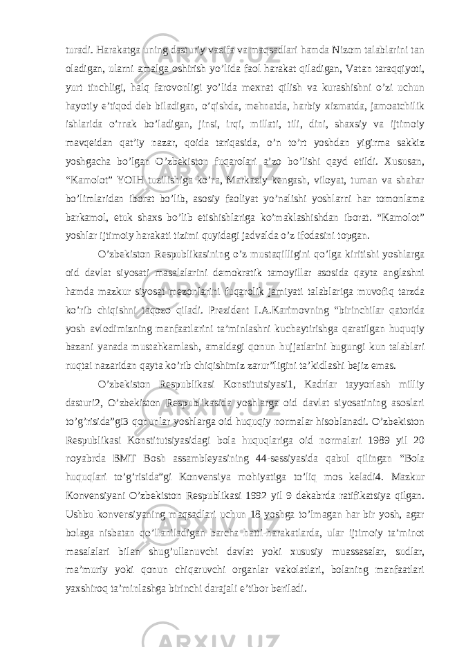 turadi. Harakatga uning dasturiy vazifa va maqsadlari hamda Nizom talablarini tan oladigan, ularni amalga oshirish yo’lida faol harakat qiladigan, Vatan taraqqiyoti, yurt tinchligi, halq farovonligi yo’lida mexnat qilish va kurashishni o’zi uchun hayotiy e’tiqod deb biladigan, o’qishda, mehnatda, harbiy xizmatda, jamoatchilik ishlarida o’rnak bo’ladigan, jinsi, irqi, millati, tili, dini, shaxsiy va ijtimoiy mavqeidan qat’iy nazar, qoida tariqasida, o’n to’rt yoshdan yigirma sakkiz yoshgacha bo’lgan O’zbekiston fuqarolari a’zo bo’lishi qayd etildi. Xususan, “Kamolot” YOIH tuzilishiga ko’ra, Markaziy kengash, viloyat, tuman va shahar bo’limlaridan iborat bo’lib, asosiy faoliyat yo’nalishi yoshlarni har tomonlama barkamol, etuk shaxs bo’lib etishishlariga ko’maklashishdan iborat. “Kamolot” yoshlar ijtimoiy harakati tizimi quyidagi jadvalda o’z ifodasini topgan. O’zbekiston Respublikasining o’z mustaqilligini qo’lga kiritishi yoshlarga oid davlat siyosati masalalarini demokratik tamoyillar asosida qayta anglashni hamda mazkur siyosat mezonlarini fuqarolik jamiyati talablariga muvofiq tarzda ko’rib chiqishni taqozo qiladi. Prezident I.A.Karimovning “birinchilar qatorida yosh avlodimizning manfaatlarini ta’minlashni kuchaytirishga qaratilgan huquqiy bazani yanada mustahkamlash, amaldagi qonun hujjatlarini bugungi kun talablari nuqtai nazaridan qayta ko’rib chiqishimiz zarur”ligini ta’kidlashi bejiz emas. O’zbekiston Respublikasi Konstitutsiyasi1, Kadrlar tayyorlash milliy dasturi2, O’zbekiston Respublikasida yoshlarga oid davlat siyosatining asoslari to’g’risida”gi3 qonunlar yoshlarga oid huquqiy normalar hisoblanadi. O’zbekiston Respublikasi Konstitutsiyasidagi bola huquqlariga oid normalari 1989 yil 20 noyabrda BMT Bosh assambleyasining 44-sessiyasida qabul qilingan “Bola huquqlari to’g’risida”gi Konvensiya mohiyatiga to’liq mos keladi4. Mazkur Konvensiyani O’zbekiston Respublikasi 1992 yil 9 dekabrda ratifikatsiya qilgan. Ushbu konvensiyaning maqsadlari uchun 18 yoshga to’lmagan har bir yosh, agar bolaga nisbatan qo’llaniladigan barcha hatti-harakatlarda, ular ijtimoiy ta’minot masalalari bilan shug’ullanuvchi davlat yoki xususiy muassasalar, sudlar, ma’muriy yoki qonun chiqaruvchi organlar vakolatlari, bolaning manfaatlari yaxshiroq ta’minlashga birinchi darajali e’tibor beriladi. 