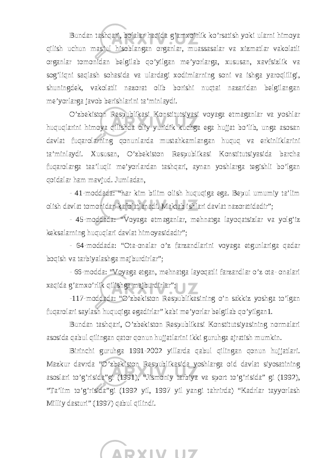 Bundan tashqari, bolalar haqida g’amxo’rlik ko’rsatish yoki ularni himoya qilish uchun mas’ul hisoblangan organlar, muassasalar va xizmatlar vakolatli organlar tomonidan belgilab qo’yilgan me’yorlarga, xususan, xavfsizlik va sog’liqni saqlash sohasida va ulardagi xodimlarning soni va ishga yaroqliligi, shuningdek, vakolatli nazorat olib borishi nuqtai nazaridan belgilangan me’yorlarga javob berishlarini ta’minlaydi. O’zbekiston Respublikasi Konstitutsiyasi voyaga etmaganlar va yoshlar huquqlarini himoya qilishda oliy yuridik kuchga ega hujjat bo’lib, unga asosan davlat fuqarolarning qonunlarda mustahkamlangan huquq va erkinliklarini ta’minlaydi. Xususan, O’zbekiston Respublikasi Konstitutsiyasida barcha fuqarolarga taa’luqli me’yorlardan tashqari, aynan yoshlarga tegishli bo’lgan qoidalar ham mavjud. Jumladan, - 41-moddada: “har kim bilim olish huquqiga ega. Bepul umumiy ta’lim olish davlat tomonidan kafolatlanadi. Maktab ishlari davlat nazoratidadir”; - 45-moddada: “Voyaga etmaganlar, mehnatga layoqatsizlar va yolg’iz keksalarning huquqlari davlat himoyasidadir”; - 64-moddada: “Ota-onalar o’z farzandlarini voyaga etgunlariga qadar boqish va tarbiyalashga majburdirlar”; - 66-modda: “Voyaga etgan, mehnatga layoqatli farzandlar o’z ota- onalari xaqida g’amxo’rlik qilishga majburdirlar”; -117-moddada: “O’zbekiston Respublikasining o’n sakkiz yoshga to’lgan fuqarolari saylash huquqiga egadirlar” kabi me’yorlar belgilab qo’yilgan1. Bundan tashqari, O’zbekiston Respublikasi Konstitutsiyasining normalari asosida qabul qilingan qator qonun hujjatlarini ikki guruhga ajratish mumkin. Birinchi guruhga 1991-2002 yillarda qabul qilingan qonun hujjatlari. Mazkur davrda “O’zbekiston Respublikasida yoshlarga oid davlat siyosatining asoslari to’g’risida”gi (1991), “Jismoniy tarbiya va sport to’g’risida” gi (1992), “Ta’lim to’g’risida”gi (1992 yil, 1997 yil yangi tahrirda) “Kadrlar tayyorlash Milliy dasturi” (1997) qabul qilindi. 