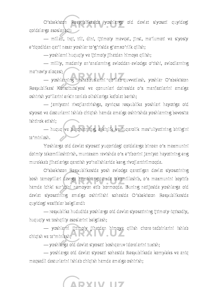 O’zbekiston Respublikasida yoshlarga oid davlat siyosati quyidagi qoidalarga asoslanadi: — millati, irqi, tili, dini, ijtimoiy mavqei, jinsi, ma’lumoti va siyosiy e’tiqodidan qat’i nazar yoshlar to’g’risida g’amxo’rlik qilish; — yoshlarni huquqiy va ijtimoiy jihatdan himoya qilish; — milliy, madaniy an’analarning avloddan-avlodga o’tishi, avlodlarning ma’naviy aloqasi; — yoshlarning tashabbuslarini qo’llab-quvvatlash, yoshlar O’zbekiston Respublikasi Konstitutsiyasi va qonunlari doirasida o’z manfaatlarini amalga oshirish yo’llarini erkin tanlab olishlariga kafolat berish; — jamiyatni rivojlantirishga, ayniqsa respublika yoshlari hayotiga oid siyosat va dasturlarni ishlab chiqish hamda amalga oshirishda yoshlarning bevosita ishtirok etishi; — huquq va burchlarning, erkinlik va fuqarolik mas’uliyatining birligini ta’minlash. Yoshlarga oid davlat siyosati yuqoridagi qoidalarga binoan o’z mazmunini doimiy takomillashtirish, muntazam ravishda o’z e’tiborini jamiyat hayotining eng murakkab jihatlariga qaratish yo’nalishlarida keng rivojlantirilmoqda. O’zbekiston Respublikasida yosh avlodga qaratilgan davlat siyosatining bosh tamoyillari davrga hamohang tarzda takomillashib, o’z mazmunini boyitib hamda ichki sur’atini namoyon etib bormoqda. Buning natijasida yoshlarga oid davlat siyosatining amalga oshirilishi sohasida O’zbekiston Respublikasida quyidagi vazifalar belgilandi: — respublika hududida yoshlarga oid davlat siyosatining ijtimoiy-iqtisodiy, huquqiy va tashqiliy asoslarini belgilash; — yoshlarni ijtimoiy jihatdan himoya qilish chora-tadbirlarini ishlab chiqish va ta’minlash; — yoshlarga oid davlat siyosati boshqaruv idoralarini tuzish; — yoshlarga oid davlat siyosati sohasida Respublikada kompleks va aniq maqsadli dasturlarini ishlab chiqish hamda amalga oshirish; 