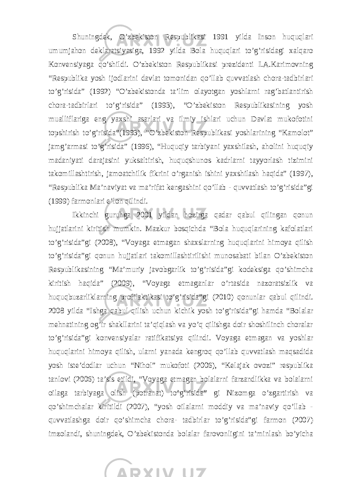 Shuningdek, O’zbekiston Respublikasi 1991 yilda Inson huquqlari umumjahon deklaratsiyasiga, 1992 yilda Bola huquqlari to’g’risidagi xalqaro Konvensiyaga qo’shildi. O’zbekiston Respublikasi prezidenti I.A.Karimovning “Respublika yosh ijodlarini davlat tomonidan qo’llab quvvatlash chora-tadbirlari to’g’risida” (1992) “O’zbekistonda ta’lim olayotgan yoshlarni rag’batlantirish chora-tadbirlari to’g’risida” (1993), “O’zbekiston Respublikasining yosh mualliflariga eng yaxshi asarlari va ilmiy ishlari uchun Davlat mukofotini topshirish to’g’risida”(1993), “O’zbekiston Respublikasi yoshlarining “Kamolot” jamg’armasi to’g’risida” (1996), “Huquqiy tarbiyani yaxshilash, aholini huquqiy madaniyati darajasini yuksaltirish, huquqshunos kadrlarni tayyorlash tizimini takomillashtirish, jamoatchilik fikrini o’rganish ishini yaxshilash haqida” (1997), “Respublika Ma’naviyat va ma’rifat kengashini qo’llab - quvvatlash to’g’risida”gi (1999) farmonlari e’lon qilindi. Ikkinchi guruhga 2001 yildan hozirga qadar qabul qilingan qonun hujjatlarini kiritish mumkin. Mazkur bosqichda “Bola huquqlarining kafolatlari to’g’risida”gi (2008), “Voyaga etmagan shaxslarning huquqlarini himoya qilish to’g’risida”gi qonun hujjatlari takomillashtirilishi munosabati bilan O’zbekiston Respublikasining “Ma’muriy javobgarlik to’g’risida”gi kodeksiga qo’shimcha kiritish haqida” (2009), “Voyaga etmaganlar o’rtasida nazoratsizlik va huquqbuzarliklarning profilaktikasi to’g’risida”gi (2010) qonunlar qabul qilindi. 2008 yilda “Ishga qabul qilish uchun kichik yosh to’g’risida”gi hamda “Bolalar mehnatining og’ir shakllarini ta’qiqlash va yo’q qilishga doir shoshilinch choralar to’g’risida”gi konvensiyalar ratifikatsiya qilindi. Voyaga etmagan va yoshlar huquqlarini himoya qilish, ularni yanada kengroq qo’llab quvvatlash maqsadida yosh iste’dodlar uchun “Nihol” mukofoti (2006), “Kelajak ovozi” respublika tanlovi (2006) ta’sis etildi, “Voyaga etmagan bolalarni farzandlikka va bolalarni oilaga tarbiyaga olish (potranat) to’g’risida” gi Nizomga o’zgartirish va qo’shimchalar kiritildi (2007), “yosh oilalarni moddiy va ma’naviy qo’llab - quvvatlashga doir qo’shimcha chora- tadbirlar to’g’risida”gi farmon (2007) imzolandi, shuningdek, O’zbekistonda bolalar farovonligini ta’minlash bo’yicha 