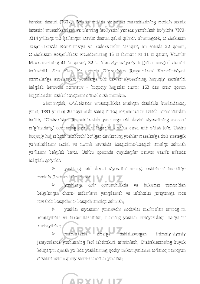 harakat dasturi (2007), Bolalar musiqa va sa’nat maktablarining moddiy-texnik bazasini mustahkamlash va ularning faoliyatini yanada yaxshilash bo’yicha 2009- 2014 yillarga mo’ljallangan Davlat dasturi qabul qilindi. Shuningdek, O’zbekiston Respublikasida Konstitutsiya va kodekslardan tashqari, bu sohada 22 qonun, O’zbekiston Respublikasi Prezidentining 15 ta farmoni va 11 ta qarori, Vazirlar Maxkamasining 41 ta qarori, 32 ta idoraviy-me’yoriy hujjatlar mavjud ekanini ko’rsatdi1. Shu bilan bir qatorda O’zbekiston Respublikasi Konstitutsiyasi normalariga asoslangan, yoshlarga oid davlat siyosatining huquqiy asoslarini belgilab beruvchi normativ - huquqiy hujjatlar tizimi 150 dan ortiq qonun hujjatlaridan tashkil topganini e’tirof etish mumkin. Shuningdek, O’zbekiston mustaqillikka erishgan dastlabki kunlardanoq, ya’ni, 1991 yilning 20 noyabrida sobiq Ittifoq respublikalari ichida birinchilardan bo’lib, “O’zbekiston Respublikasida yoshlarga oid davlat siyosatining asoslari to’g’risida”gi qonunning qabul qilinganini alohida qayd etib o’tish joiz. Ushbu huquqiy hujjat bosh islohotchi bo’lgan davlatning yoshlar masalasiga doir strategik yo’nalishlarini izchil va tizimli ravishda bosqichma-bosqich amalga oshirish yo’llarini belgilab berdi. Ushbu qonunda quyidagilar ustivor vazifa sifatida belgilab qo’yildi:  yoshlarga oid davlat siyosatini amalga oshirishni tashkiliy- moddiy jihatdan ta’minlash;  yoshlarga doir qonunchilikda va hukumat tomonidan belgilangan chora- tadbirlarni yangilanish va islohotlar jarayoniga mos ravishda bosqichma- bosqich amalga oshirish;  yoshlar siyosatini yurituvchi nodavlat tuzilmalari tarmog’ini kengaytirish va takomillashtirish, ularning yoshlar tarbiyasidagi faoliyatini kuchaytirish;  mamlakatda amalga oshirilayotgan ijtimoiy-siyosiy jarayonlarda yoshlarning faol ishtirokini ta’minlash, O’zbekistonning buyuk kelajagini qurish yo’lida yoshlarning ijodiy imkoniyatlarini to’laroq namoyon etishlari uchun qulay shart-sharoitlar yaratish; 