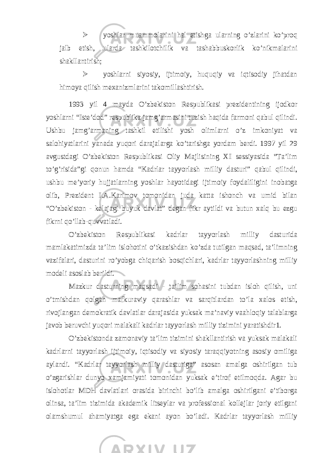  yoshlar muammolarini hal etishga ularning o’zlarini ko’proq jalb etish, ularda tashkilotchilik va tashabbuskorlik ko’nikmalarini shakllantirish;  yoshlarni siyosiy, ijtimoiy, huquqiy va iqtisodiy jihatdan himoya qilish mexanizmlarini takomillashtirish. 1993 yil 4 mayda O’zbekiston Respublikasi prezidentining ijodkor yoshlarni “Iste’dod” respublika jamg’armasini tuzish haqida farmoni qabul qilindi. Ushbu jamg’armaning tashkil etilishi yosh olimlarni o’z imkoniyat va salohiyatlarini yanada yuqori darajalarga ko’tarishga yordam berdi. 1997 yil 29 avgustdagi O’zbekiston Respublikasi Oliy Majlisining XI sessiyasida “Ta’lim to’g’risida”gi qonun hamda “Kadrlar tayyorlash milliy dasturi” qabul qilindi, ushbu me’yoriy hujjatlarning yoshlar hayotidagi ijtimoiy foydaliligini inobatga olib, Prezident I.A.Karimov tomonidan juda katta ishonch va umid bilan “O’zbekiston - kelajagi buyuk davlat” degan fikr aytildi va butun xalq bu ezgu fikrni qo’llab-quvvatladi. O’zbekiston Respublikasi kadrlar tayyorlash milliy dasturida mamlakatimizda ta’lim islohotini o’tkazishdan ko’zda tutilgan maqsad, ta’limning vazifalari, dasturini ro’yobga chiqarish bosqichlari, kadrlar tayyorlashning milliy modeli asoslab berildi. Mazkur dasturning maqsadi - ta’lim sohasini tubdan isloh qilish, uni o’tmishdan qolgan mafkuraviy qarashlar va sarqitlardan to’la xalos etish, rivojlangan demokratik davlatlar darajasida yuksak ma’naviy vaahloqiy talablarga javob beruvchi yuqori malakali kadrlar tayyorlash milliy tizimini yaratishdir1. O’zbekistonda zamonaviy ta’lim tizimini shakllantirish va yuksak malakali kadrlarni tayyorlash ijtimoiy, iqtisodiy va siyosiy taraqqiyotning asosiy omiliga aylandi. “Kadrlar tayyorlash milliy dasturiga” asosan amalga oshirilgan tub o’zgarishlar dunyo xamjamiyati tomonidan yuksak e’tirof etilmoqda. Agar bu islohotlar MDH davlatlari orasida birinchi bo’lib amalga oshirilgani e’tiborga olinsa, ta’lim tizimida akademik litseylar va professional kollejlar joriy etilgani olamshumul ahamiyatga ega ekani ayon bo’ladi. Kadrlar tayyorlash milliy 