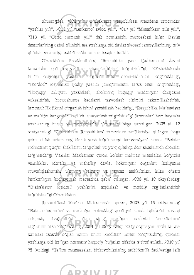 Shuningdek, 2008 yilni O’zbekiston Respublikasi Prezidenti tomonidan “yoshlar yili”, 2010 yil “Barkamol avlod yili”, 2012 yil “Mustahkam oila yili”, 2013 yil “Obod turmush yili” deb nomlanishi munosabati bilan Davlat dasturlarining qabul qilinishi esa yoshlarga oid davlat siyosati tamoyillarining joriy qilinishi va amalga oshirilishida muhim bosqich bo’ldi. O’zbekiston Prezidentining “Respublika yosh ijodkorlarini davlat tomonidan qo’llab-quvvatlash chora-tadbirlari to’g’risida”gi, “O’zbekistonda ta’lim olayotgan yoshlarni rag’batlantirish chora-tadbirlari to’g’risida”gi, “Iste’dod” respublika ijodiy yoshlar jamg’armasini ta’sis etish to’g’risidagi, “Huquqiy tarbiyani yaxshilash, aholining huquqiy madaniyati darajasini yuksaltirish, huquqshunos kadrlarni tayyorlash tizimini takomillashtirish, jamoatchilik fikrini o’rganish ishini yaxshilash haqida”gi, “Respublika Ma’naviyat va ma’rifat kengashini qo’llab- quvvatlash to’g’risida”gi farmonlari ham bevosita yoshlarning huquq va manfaatlarini himoya qilishga qaratilgan. 2008 yil 12 sentyabrdagi “O’zbekiston Respublikasi tomonidan ratifikatsiya qilingan ishga qabul qilish uchun eng kichik yosh to’g’risidagi konvensiyani hamda “Bolalar mehnatining og’ir shakllarini ta’qiqlash va yo’q qilishga doir shoshilinch choralar to’g’risida”gi Vazirlar Maxkamasi qarori bolalar mehnati masalalari bo’yicha vazirliklar, idoralar va mahalliy davlat hokimiyati organlari faoliyatini muvofiqlashtirish, ularning halqaro va jamoat tashkilotlari bilan o’zaro hamkorligini kuchaytirish maqsadida qabul qilingan. 2008 yil 10 oktyabrdagi “O’zbekiston iqtidorli yoshlarini taqdirlash va moddiy rag’batlantirish to’g’risida”gi O’zbekiston Respublikasi Vazirlar Mahkamasini qarori, 2008 yil 13 oktyabrdagi “Bolalarning sa’nat va madaniyat sohasidagi qobiliyat hamda iqtidorini barvaqt aniqlash, rivojlantirish bilan shug’ullanadigan nodavlat tashkilotlarni rag’batlantirish to’g’risida”gi, 2001 yil 26 iyuldagi “Oliy o’quv yurtlarida to’lov- kontrakt asosida o’qish uchun ta’lim kreditlari berish to’g’risida”gi qarorlar yoshlarga oid bo’lgan normativ-huquqiy hujjatlar sifatida e’tirof etiladi. 2010 yil 28 iyuldagi “Ta’lim muassasalari bitiruvchilarining tadbirkorlik faoliyatiga jalb 