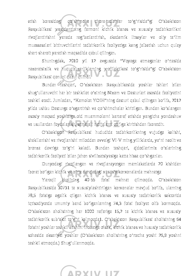 etish borasidagi qo’shimcha chora-tadbirlar to’g’risida”gi O’zbekiston Respublikasi prezidentining farmoni kichik biznes va xususiy tadbirkorlikni rivojlantirishni yanada rag’batlantirish, akademik litseylar va oliy ta’lim muassasalari bitiruvchilarini tadbirkorlik faoliyatiga keng jalbetish uchun qulay shart-sharoit yaratish maqsadida qabul qilingan. Shuningdek, 2010 yil 12 avgustda “Voyaga etmaganlar o’rtasida nazoratsizlik va huquqbuzarliklarning profilaktikasi to’g’risida”gi O’zbekiston Respublikasi qonuni qabul qilindi. Bundan tashqari, O’zbekiston Respublikasida yoshlar ishlari bilan shug’ullanuvchi har bir tashkilot o’zining Nizom va Dasturlari asosida faoliyatini tashkil etadi. Jumladan, “Kamolot YOIH”ning dasturi qabul qilingan bo’lib, 2012 yilda ushbu Dasturga o’zgartirish va qo’shimchalar kiritilgan. Bundan ko’zlangan asosiy maqsad yoshlarga oid muammolarni bartaraf etishda yangicha yondashuv va usullardan foydalanish, samarali natijalarni qo’lga kiritishdan iboratdir. O’zbekiston Respublikasi hududida tadbirkorlikning vujudga kelishi, shakllanishi va rivojlanishi miloddan avvalgi VI-V ming yilliklarda, ya’ni neolit va bronza davriga to’g’ri keladi. Bundan tashqari, ajdodlarimiz o’zlarining tadbirkorlik faoliyati bilan jahon sivilizatsiyasiga katta hissa qo’shganlar. Dunyodagi rivojlangan va rivojlanayotgan mamlakatlarda 20 kishidan iborat bo’lgan kichik va o’rta darajadagi xususiy korxonalarda mehnatga Yaroqli aholining 40-55 foizi mehnat qilmoqda. O’zbekiston Respublikasida 30731 ta xususiylashtirilgan korxonalar mavjud bo’lib, ularning 78,5 foiziga egalik qilgan kichik biznes va xususiy tadbirkorlik sektorida iqtisodiyotda umumiy band bo’lganlarning 74,3 foizi faoliyat olib bormoqda. O’zbekiston aholisining har 1000 nafariga 15,2 ta kichik biznes va xususiy tadbirkorlik sub’ekti to’g’ri kelmoqda1. O’zbekiston Respublikasi aholisining 64 foizini yoshlar tashkil etishini inobatga olsak, kichik biznes va hususiy tadbirkorlik sohasida aksariyat yoshlar (O’zbekiston aholisining o’rtacha yoshi 26,9 yoshni tashkil etmoqda.) Shug’ullanmoqda. 