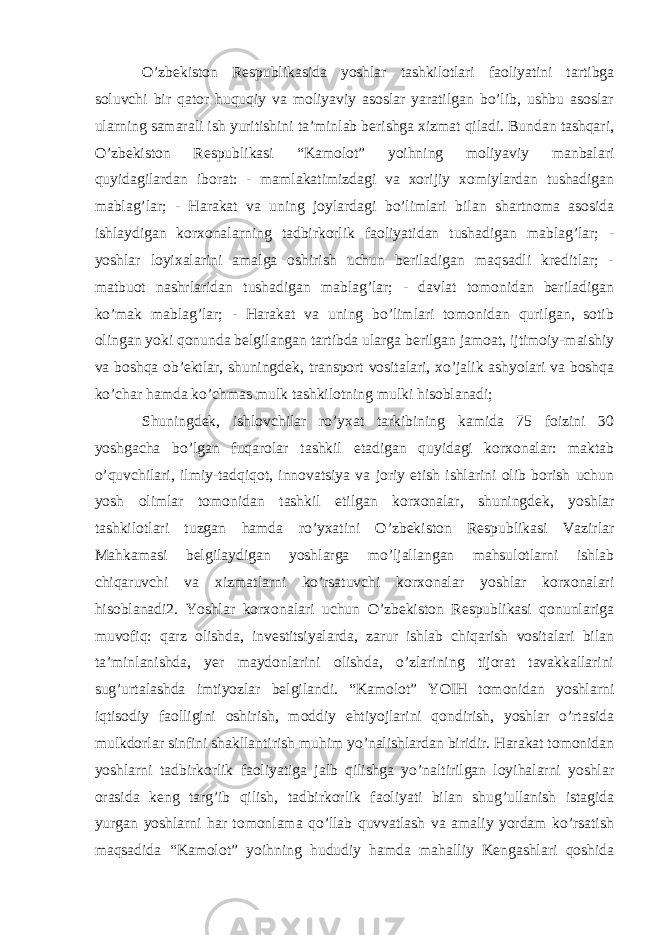 O’zbekiston Respublikasida yoshlar tashkilotlari faoliyatini tartibga soluvchi bir qator huquqiy va moliyaviy asoslar yaratilgan bo’lib, ushbu asoslar ularning samarali ish yuritishini ta’minlab berishga xizmat qiladi. Bundan tashqari, O’zbekiston Respublikasi “Kamolot” yoihning moliyaviy manbalari quyidagilardan iborat: - mamlakatimizdagi va xorijiy xomiylardan tushadigan mablag’lar; - Harakat va uning joylardagi bo’limlari bilan shartnoma asosida ishlaydigan korxonalarning tadbirkorlik faoliyatidan tushadigan mablag’lar; - yoshlar loyixalarini amalga oshirish uchun beriladigan maqsadli kreditlar; - matbuot nashrlaridan tushadigan mablag’lar; - davlat tomonidan beriladigan ko’mak mablag’lar; - Harakat va uning bo’limlari tomonidan qurilgan, sotib olingan yoki qonunda belgilangan tartibda ularga berilgan jamoat, ijtimoiy-maishiy va boshqa ob’ektlar, shuningdek, transport vositalari, xo’jalik ashyolari va boshqa ko’char hamda ko’chmas mulk tashkilotning mulki hisoblanadi; Shuningdek, ishlovchilar ro’yxat tarkibining kamida 75 foizini 30 yoshgacha bo’lgan fuqarolar tashkil etadigan quyidagi korxonalar: maktab o’quvchilari, ilmiy-tadqiqot, innovatsiya va joriy etish ishlarini olib borish uchun yosh olimlar tomonidan tashkil etilgan korxonalar, shuningdek, yoshlar tashkilotlari tuzgan hamda ro’yxatini O’zbekiston Respublikasi Vazirlar Mahkamasi belgilaydigan yoshlarga mo’ljallangan mahsulotlarni ishlab chiqaruvchi va xizmatlarni ko’rsatuvchi korxonalar yoshlar korxonalari hisoblanadi2. Yoshlar korxonalari uchun O’zbekiston Respublikasi qonunlariga muvofiq: qarz olishda, investitsiyalarda, zarur ishlab chiqarish vositalari bilan ta’minlanishda, yer maydonlarini olishda, o’zlarining tijorat tavakkallarini sug’urtalashda imtiyozlar belgilandi. “Kamolot” YOIH tomonidan yoshlarni iqtisodiy faolligini oshirish, moddiy ehtiyojlarini qondirish, yoshlar o’rtasida mulkdorlar sinfini shakllantirish muhim yo’nalishlardan biridir. Harakat tomonidan yoshlarni tadbirkorlik faoliyatiga jalb qilishga yo’naltirilgan loyihalarni yoshlar orasida keng targ’ib qilish, tadbirkorlik faoliyati bilan shug’ullanish istagida yurgan yoshlarni har tomonlama qo’llab quvvatlash va amaliy yordam ko’rsatish maqsadida “Kamolot” yoihning hududiy hamda mahalliy Kengashlari qoshida 