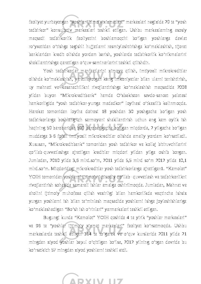 faoliyat yuritayotgan “yoshlar ijtimoiy xizmatlari” markazlari negizida 20 ta “yosh tadbirkor” konsultativ markazlari tashkil etilgan. Ushbu markazlarning asosiy maqsadi tadbirkorlik faoliyatini boshlamoqchi bo’lgan yoshlarga davlat ro’yxatidan o’tishga tegishli hujjatlarni rasmiylashtirishga ko’maklashish, tijorat banklaridan kredit olishda yordam berish, yoshlarda tadbirkorlik ko’nikmalarini shakllantirishga qaratilgan o’quv-seminarlarini tashkil qilishdir. Yosh tadbirkorlar manfaatlarini ximoya qilish, imtiyozli mikrokreditlar olishda ko’maklashish, yaratilayotgan keng imkoniyatlar bilan ularni tanishtirish, uy mehnati va kasanachilikni rivojlantirishga ko’maklashish maqsadida 2008 yildan buyon “Mikrokreditbank” hamda O’zbekiston savdo-sanoat palatasi hamkorligida “yosh tadbirkor-yurtga madadkor” loyihasi o’tkazilib kelinmoqda. Harakat tomonidan loyiha doirasi 18 yoshdan 30 yoshgacha bo’lgan yosh tadbirkorlarga boshlang’ich sarmoyani shakllantirish uchun eng kam oylik ish haqining 50 barobaridan 500 barobarigacha bo’lgan miqdorda, 2 yilgacha bo’lgan muddatga 3-6 foizli imtiyozli mikrokreditlar olishda amaliy yordam ko’rsatiladi. Xususan, “Mikrokreditbank” tomonidan yosh tadbirkor va kollej bitiruvchilarini qo’llab-quvvatlashga ajratilgan kreditlar miqdori yildan yilga oshib borgan. Jumladan, 2010 yilda 3,6 mlrd.so’m, 2011 yilda 5,5 mlrd so’m 2012 yilda 10,1 mlrd.so’m. Miqdoridagi mikrokreditlar yosh tadbirkorlarga ajratilgan1. “Kamolot” YOIH tomonidan yoshlarni ijtimoiy-iqtisodiy qo’llab- quvvatlash va tadbirkorlikni rivojlantirish sohasida samarali ishlar amalga oshirilmoqda. Jumladan, Mehnat va aholini ijtimoiy muhofaza qilish vazirligi bilan hamkorlikda vaqtincha ishsiz yurgan yoshlarni ish bilan ta’minlash maqsadida yoshlarni ishga joylashishlariga ko’maklashadigan “Bo’sh ish o’rinlari” yarmarkalari tashkil etilgan. Bugungi kunda “Kamolot” YOIH qoshida 4 ta yirik “yoshlar markazlari” va 96 ta “yoshlar ijtimoiy xizmat markazlari” faoliyat ko’rsatmoqda. Ushbu markazlarda tashkil etilgan 314 ta to’garak va o’quv kurslarida 2011 yilda 21 mingdan ziyod yoshlar bepul o’qitilgan bo’lsa, 2012 yilning o’tgan davrida bu ko’rsatkich 57 mingdan ziyod yoshlarni tashkil etdi. 