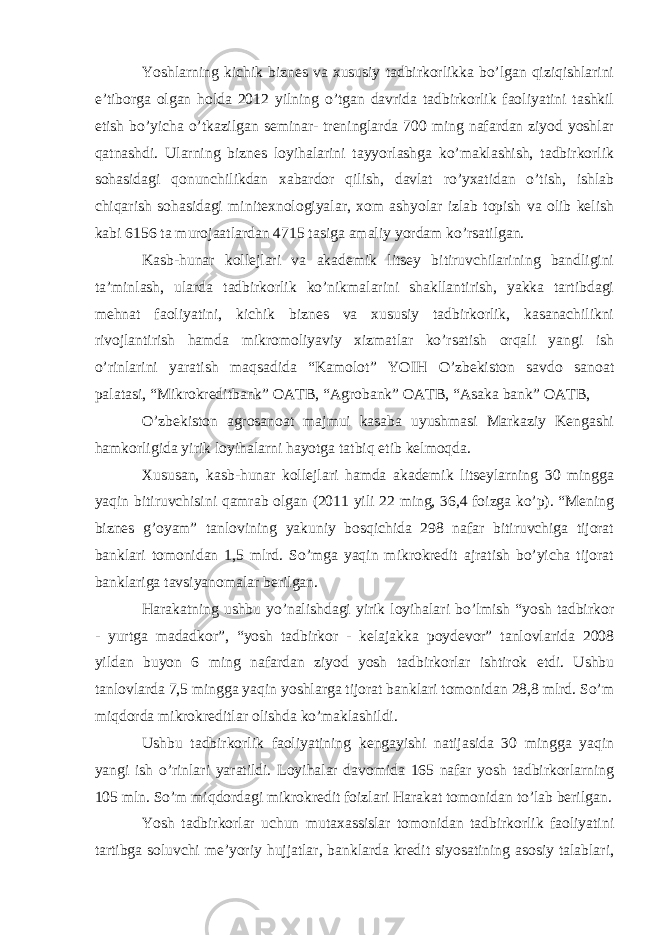 Yoshlarning kichik biznes va xususiy tadbirkorlikka bo’lgan qiziqishlarini e’tiborga olgan holda 2012 yilning o’tgan davrida tadbirkorlik faoliyatini tashkil etish bo’yicha o’tkazilgan seminar- treninglarda 700 ming nafardan ziyod yoshlar qatnashdi. Ularning biznes loyihalarini tayyorlashga ko’maklashish, tadbirkorlik sohasidagi qonunchilikdan xabardor qilish, davlat ro’yxatidan o’tish, ishlab chiqarish sohasidagi minitexnologiyalar, xom ashyolar izlab topish va olib kelish kabi 6156 ta murojaatlardan 4715 tasiga amaliy yordam ko’rsatilgan. Kasb-hunar kollejlari va akademik litsey bitiruvchilarining bandligini ta’minlash, ularda tadbirkorlik ko’nikmalarini shakllantirish, yakka tartibdagi mehnat faoliyatini, kichik biznes va xususiy tadbirkorlik, kasanachilikni rivojlantirish hamda mikromoliyaviy xizmatlar ko’rsatish orqali yangi ish o’rinlarini yaratish maqsadida “Kamolot” YOIH O’zbekiston savdo sanoat palatasi, “Mikrokreditbank” OATB, “Agrobank” OATB, “Asaka bank” OATB, O’zbekiston agrosanoat majmui kasaba uyushmasi Markaziy Kengashi hamkorligida yirik loyihalarni hayotga tatbiq etib kelmoqda. Xususan, kasb-hunar kollejlari hamda akademik litseylarning 30 mingga yaqin bitiruvchisini qamrab olgan (2011 yili 22 ming, 36,4 foizga ko’p). “Mening biznes g’oyam” tanlovining yakuniy bosqichida 298 nafar bitiruvchiga tijorat banklari tomonidan 1,5 mlrd. So’mga yaqin mikrokredit ajratish bo’yicha tijorat banklariga tavsiyanomalar berilgan. Harakatning ushbu yo’nalishdagi yirik loyihalari bo’lmish “yosh tadbirkor - yurtga madadkor”, “yosh tadbirkor - kelajakka poydevor” tanlovlarida 2008 yildan buyon 6 ming nafardan ziyod yosh tadbirkorlar ishtirok etdi. Ushbu tanlovlarda 7,5 mingga yaqin yoshlarga tijorat banklari tomonidan 28,8 mlrd. So’m miqdorda mikrokreditlar olishda ko’maklashildi. Ushbu tadbirkorlik faoliyatining kengayishi natijasida 30 mingga yaqin yangi ish o’rinlari yaratildi. Loyihalar davomida 165 nafar yosh tadbirkorlarning 105 mln. So’m miqdordagi mikrokredit foizlari Harakat tomonidan to’lab berilgan. Yosh tadbirkorlar uchun mutaxassislar tomonidan tadbirkorlik faoliyatini tartibga soluvchi me’yoriy hujjatlar, banklarda kredit siyosatining asosiy talablari, 