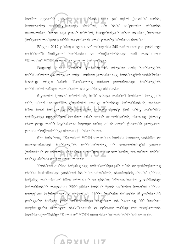 kreditni qaytarish jadvali ustida ishlash, naqd pul oqimi jadvalini tuzish, korxonaning tashkiliy-huquqiy shakllari, o’z ishini ro’yxatdan o’tkazish muammolari, biznes reja yozish talablari, buxgalteriya hisoboti asoslari, korxona faoliyatini moliyaviy tahlili mavzularida amaliy mashg’ulotlar o’tkaziladi. Birgina 2012 yilning o’tgan davri mobaynida 240 nafardan ziyod yoshlarga tadbirkorlik faoliyatini boshlashda va rivojlantirishdagi turli masalalarda “Kamolot” YOIH tomonidan yordam ko’rsatilgan. Bugungi kunda Kamolot yoihning 16 mingdan ortiq boshlang’ich tashkilotlarining 4 mingdan ortig’i mehnat jamoalaridagi boshlang’ich tashkilotlar hisobiga to’g’ri keladi. Harakatning mehnat jamoalaridagi boshlang’ich tashkilotlari nafaqat mamlakatimizda yoshlarga oid davlat Siyosatini ijrosini ta’minlash, balki sohaga malakali kadrlarni keng jalb etish, ularni innovatsion g’oyalarini amalga oshirishga ko’maklashish, mehnat bilan band bo’lgan yoshlar orasidan ijtimoiy-siyosiy faol tabiiy etakchilik qobiliyatiga ega bo’lgan kadrlarni izlab topish va tarbiyalash, ularning ijtimoiy ahamiyatga molik loyihalarini hayotga tatbiq qilish orqali fuqarolik jamiyatini yanada rivojlantirishga xizmat qilishdan iborat. Shu bois ham, “Kamolot” YOIH tomonidan hozirda korxona, tashkilot va muassasalardagi boshlang’ich tashkilotlarning ish samaradorligini yanada jonlantirish va takomillashtirishga qaratilgan o’quv-seminarlar, tanlovlarni tashkil etishga alohida e’tibor qaratilmoqda. Yoshlarni qishloq ho’jaligidagi tadbirkorlikga jalb qilish va qishloqlarning chekka hududlardagi yoshlarni ish bilan ta’minlash, shuningdek, aholini qishloq ho’jaligi mahsulotlari bilan ta’minlash va qishloq infratuzilmasini yaxshilashga ko’maklashish maqsadida 2009 yildan boshlab “yosh tadbirkor kamoloti-qishloq taraqqiyoti kafolati” tanlovi o’tkaziladi. Ushbu loyihalar doirasida 18 yoshdan 30 yoshgacha bo’lgan yosh tadbirkorlarga eng kam ish haqining 500 barobari miqdorigacha sarmoyani shakllantirish va aylanma mablag’larni rivojlantirish kreditlar ajratilishiga “Kamolot” YOIH tomonidan ko’maklashib kelinmoqda. 