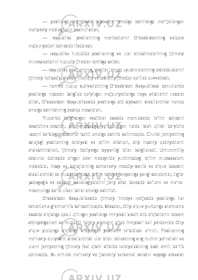 — yoshlarga oid davlat siyosatini amalga oshirishga mo’ljallangan moliyaviy mablag’larni tasarruf etish; — respublika yoshlarining manfaatlarini O’zbekistonning xalqaro majburiyatlari doirasida ifodalash; — respublika hududida yoshlarning va ular birlashmalarining ijtimoiy munosabatlarini huquqiy jihatdan tartibga solish; — respublika yoshlarining, yoshlar jamoat uyushmalarining tashabbuslarini ijtimoiy-iqtisodiy, siyosiy-huquqiy va tashqiliy jihatdan qo’llab-quvvatlash; — hamma huquq sub’ektlarining O’zbekiston Respublikasi qonunlarida yoshlarga nisbatan belgilab qo’yilgan majburiyatlariga rioya etishlarini nazorat qilish, O’zbekiston Respublikasida yoshlarga oid siyosatni shakllantirish hamda amalga oshirishning boshqa masalalari. Yuqorida belgilangan vazifalar asosida mamlakatda ta’lim sohasini bosqichma-bosqich, aniq maqsadga yo’naltirilgan holda isloh qilish bo’yicha uzoqni ko’zlagan dasturlar izchil amalga oshirib kelinmoqda. Chunki jamiyatning kelajagi yoshlarning tarbiyasi va ta’lim olishlari, oliy insoniy qadriyatlarni o’zlashtirishlari, ijtimoiy faoliyatga tayyorligi bilan belgilanadi. Umummilliy dasturlar doirasida o’tgan davr mobaynida yurtimizdagi ta’lim muassasalari: maktablar, litsey va kollejlarning zamonaviy moddiy-texnik va o’quv bazasini shakllantirish va mustahkamlash, ta’lim-tarbiya jarayoniga yangi standartlar, ilg’or pedagogik va axborot texnologiyalarini joriy etish borasida ko’lami va ma’no- mazmuniga ko’ra ulkan ishlar amalga oshirildi. O’zbekiston Respublikasida ijtimoiy himoya natijasida yoshlarga har tomonlama g’amho’rlik ko’rsatilmoqda. Masalan, Oliy o’quv yurtlariga shartnoma asosida o’qishga qabul qilingan yoshlarga imtiyozli kredit olib o’qishlarini davom ettirayotganlari va muddatli harbiy xizmatni o’tab imtiyozli ball yordamida Oliy o’quv yutlariga o’qishga kirayotgan yoshlarni ta’kidlash o’rinli. Yoshlarning ma’naviy dunyosini shakllantirish ular bilan ishlashning eng muhim yo’nalishi va ularni jamiyatning ijtimoiy faol qismi sifatida tarbiyalashning bosh omili bo’lib qolmoqda. Bu o’rinda ma’naviy va jismoniy barkamol avlodni voyaga etkazish 