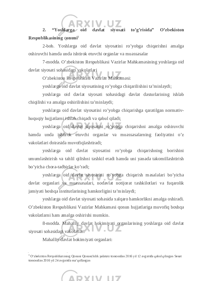 2. “Yoshlarga oid davlat siyosati to’g’risida” O’zbekiston Respublikasining q onuni 1 2-bob. Yoshlarga oid davlat siyosatini ro’yobga chiqarishni amalga oshiruvchi hamda unda ishtirok etuvchi organlar va muassasalar 7-modda. O’zbekiston Respublikasi Vazirlar Mahkamasining yoshlarga oid davlat siyosati sohasidagi vakolatlari O’zbekiston Respublikasi Vazirlar Mahkamasi: yoshlarga oid davlat siyosatining ro’yobga chiqarilishini ta’minlaydi; yoshlarga oid davlat siyosati sohasidagi davlat dasturlarining ishlab chiqilishi va amalga oshirilishini ta’minlaydi; yoshlarga oid davlat siyosatini ro’yobga chiqarishga qaratilgan normativ- huquqiy hujjatlarni ishlab chiqadi va qabul qiladi; yoshlarga oid davlat siyosatini ro’yobga chiqarishni amalga oshiruvchi hamda unda ishtirok etuvchi organlar va muassasalarning faoliyatini o’z vakolatlari doirasida muvofiqlashtiradi; yoshlarga oid davlat siyosatini ro’yobga chiqarishning borishini umumlashtirish va tahlil qilishni tashkil etadi hamda uni yanada takomillashtirish bo’yicha chora-tadbirlar ko’radi; yoshlarga oid davlat siyosatini ro’yobga chiqarish masalalari bo’yicha davlat organlari va muassasalari, nodavlat notijorat tashkilotlari va fuqarolik jamiyati boshqa institutlarining hamkorligini ta’minlaydi; yoshlarga oid davlat siyosati sohasida xalqaro hamkorlikni amalga oshiradi. O’zbekiston Respublikasi Vazirlar Mahkamasi qonun hujjatlariga muvofiq boshqa vakolatlarni ham amalga oshirishi mumkin. 8-modda. Mahalliy davlat hokimiyati organlarining yoshlarga oid davlat siyosati sohasidagi vakolatlari Mahalliy davlat hokimiyati organlari: 1 O‘zbekiston Respublikasining Qonuni Qonunchilik palatasi tomonidan 2016 yil 12 avgustda qabul qilingan Senat tomonidan 2016 yil 24 avgustda ma’qullangan 