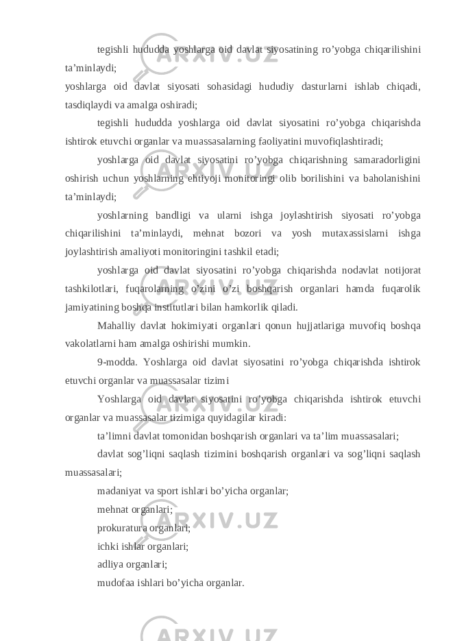 tegishli hududda yoshlarga oid davlat siyosatining ro’yobga chiqarilishini ta’minlaydi; yoshlarga oid davlat siyosati sohasidagi hududiy dasturlarni ishlab chiqadi, tasdiqlaydi va amalga oshiradi; tegishli hududda yoshlarga oid davlat siyosatini ro’yobga chiqarishda ishtirok etuvchi organlar va muassasalarning faoliyatini muvofiqlashtiradi; yoshlarga oid davlat siyosatini ro’yobga chiqarishning samaradorligini oshirish uchun yoshlarning ehtiyoji monitoringi olib borilishini va baholanishini ta’minlaydi; yoshlarning bandligi va ularni ishga joylashtirish siyosati ro’yobga chiqarilishini ta’minlaydi, mehnat bozori va yosh mutaxassislarni ishga joylashtirish amaliyoti monitoringini tashkil etadi; yoshlarga oid davlat siyosatini ro’yobga chiqarishda nodavlat notijorat tashkilotlari, fuqarolarning o’zini o’zi boshqarish organlari hamda fuqarolik jamiyatining boshqa institutlari bilan hamkorlik qiladi. Mahalliy davlat hokimiyati organlari qonun hujjatlariga muvofiq boshqa vakolatlarni ham amalga oshirishi mumkin. 9-modda. Yoshlarga oid davlat siyosatini ro’yobga chiqarishda ishtirok etuvchi organlar va muassasalar tizimi Yoshlarga oid davlat siyosatini ro’yobga chiqarishda ishtirok etuvchi organlar va muassasalar tizimiga quyidagilar kiradi: ta’limni davlat tomonidan boshqarish organlari va ta’lim muassasalari; davlat sog’liqni saqlash tizimini boshqarish organlari va sog’liqni saqlash muassasalari; madaniyat va sport ishlari bo’yicha organlar; mehnat organlari; prokuratura organlari; ichki ishlar organlari; adliya organlari; mudofaa ishlari bo’yicha organlar. 