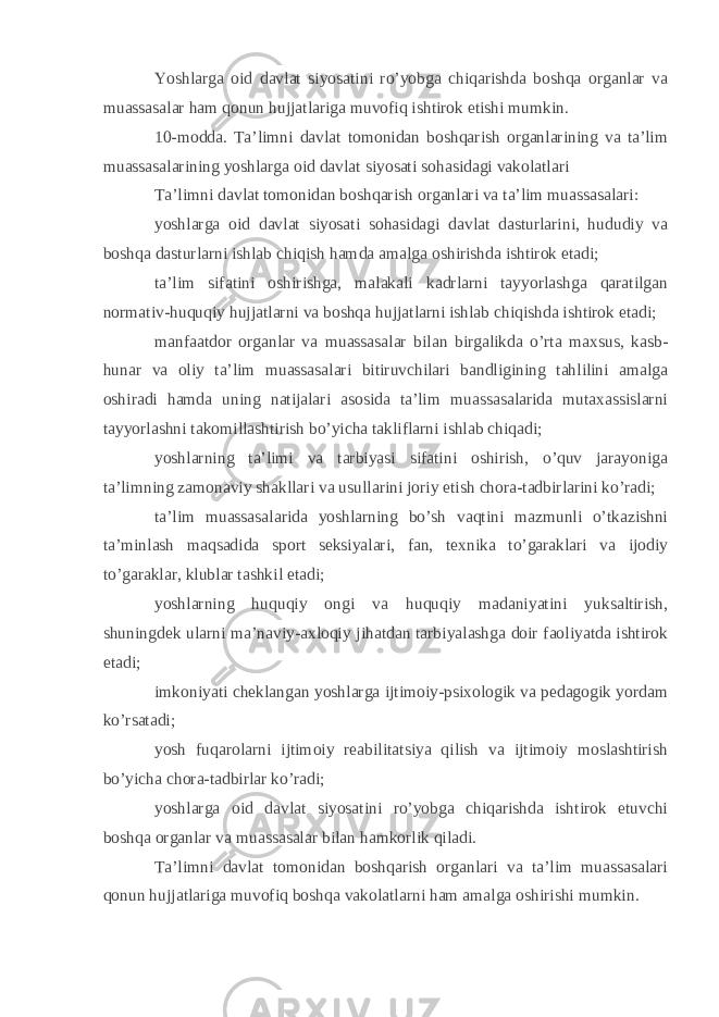 Yoshlarga oid davlat siyosatini ro’yobga chiqarishda boshqa organlar va muassasalar ham qonun hujjatlariga muvofiq ishtirok etishi mumkin. 10-modda. Ta’limni davlat tomonidan boshqarish organlarining va ta’lim muassasalarining yoshlarga oid davlat siyosati sohasidagi vakolatlari Ta’limni davlat tomonidan boshqarish organlari va ta’lim muassasalari: yoshlarga oid davlat siyosati sohasidagi davlat dasturlarini, hududiy va boshqa dasturlarni ishlab chiqish hamda amalga oshirishda ishtirok etadi; ta’lim sifatini oshirishga, malakali kadrlarni tayyorlashga qaratilgan normativ-huquqiy hujjatlarni va boshqa hujjatlarni ishlab chiqishda ishtirok etadi; manfaatdor organlar va muassasalar bilan birgalikda o’rta maxsus, kasb- hunar va oliy ta’lim muassasalari bitiruvchilari bandligining tahlilini amalga oshiradi hamda uning natijalari asosida ta’lim muassasalarida mutaxassislarni tayyorlashni takomillashtirish bo’yicha takliflarni ishlab chiqadi; yoshlarning ta’limi va tarbiyasi sifatini oshirish, o’quv jarayoniga ta’limning zamonaviy shakllari va usullarini joriy etish chora-tadbirlarini ko’radi; ta’lim muassasalarida yoshlarning bo’sh vaqtini mazmunli o’tkazishni ta’minlash maqsadida sport seksiyalari, fan, texnika to’garaklari va ijodiy to’garaklar, klublar tashkil etadi; yoshlarning huquqiy ongi va huquqiy madaniyatini yuksaltirish, shuningdek ularni ma’naviy-axloqiy jihatdan tarbiyalashga doir faoliyatda ishtirok etadi; imkoniyati cheklangan yoshlarga ijtimoiy-psixologik va pedagogik yordam ko’rsatadi; yosh fuqarolarni ijtimoiy reabilitatsiya qilish va ijtimoiy moslashtirish bo’yicha chora-tadbirlar ko’radi; yoshlarga oid davlat siyosatini ro’yobga chiqarishda ishtirok etuvchi boshqa organlar va muassasalar bilan hamkorlik qiladi. Ta’limni davlat tomonidan boshqarish organlari va ta’lim muassasalari qonun hujjatlariga muvofiq boshqa vakolatlarni ham amalga oshirishi mumkin. 