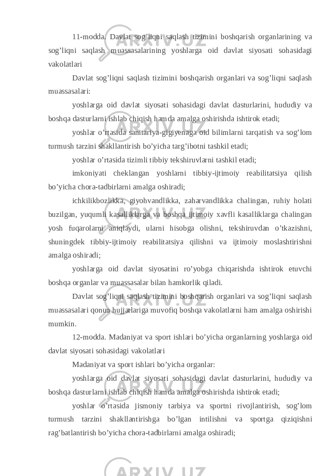 11-modda. Davlat sog’liqni saqlash tizimini boshqarish organlarining va sog’liqni saqlash muassasalarining yoshlarga oid davlat siyosati sohasidagi vakolatlari Davlat sog’liqni saqlash tizimini boshqarish organlari va sog’liqni saqlash muassasalari: yoshlarga oid davlat siyosati sohasidagi davlat dasturlarini, hududiy va boshqa dasturlarni ishlab chiqish hamda amalga oshirishda ishtirok etadi; yoshlar o’rtasida sanitariya-gigiyenaga oid bilimlarni tarqatish va sog’lom turmush tarzini shakllantirish bo’yicha targ’ibotni tashkil etadi; yoshlar o’rtasida tizimli tibbiy tekshiruvlarni tashkil etadi; imkoniyati cheklangan yoshlarni tibbiy-ijtimoiy reabilitatsiya qilish bo’yicha chora-tadbirlarni amalga oshiradi; ichkilikbozlikka, giyohvandlikka, zaharvandlikka chalingan, ruhiy holati buzilgan, yuqumli kasalliklarga va boshqa ijtimoiy xavfli kasalliklarga chalingan yosh fuqarolarni aniqlaydi, ularni hisobga olishni, tekshiruvdan o’tkazishni, shuningdek tibbiy-ijtimoiy reabilitatsiya qilishni va ijtimoiy moslashtirishni amalga oshiradi; yoshlarga oid davlat siyosatini ro’yobga chiqarishda ishtirok etuvchi boshqa organlar va muassasalar bilan hamkorlik qiladi. Davlat sog’liqni saqlash tizimini boshqarish organlari va sog’liqni saqlash muassasalari qonun hujjatlariga muvofiq boshqa vakolatlarni ham amalga oshirishi mumkin. 12-modda. Madaniyat va sport ishlari bo’yicha organlarning yoshlarga oid davlat siyosati sohasidagi vakolatlari Madaniyat va sport ishlari bo’yicha organlar: yoshlarga oid davlat siyosati sohasidagi davlat dasturlarini, hududiy va boshqa dasturlarni ishlab chiqish hamda amalga oshirishda ishtirok etadi; yoshlar o’rtasida jismoniy tarbiya va sportni rivojlantirish, sog’lom turmush tarzini shakllantirishga bo’lgan intilishni va sportga qiziqishni rag’batlantirish bo’yicha chora-tadbirlarni amalga oshiradi; 