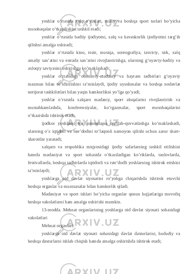 yoshlar o’rtasida xalq o’yinlari, milliy va boshqa sport turlari bo’yicha musobaqalar o’tkazilishini tashkil etadi; yoshlar o’rtasida badiiy ijodiyotni, xalq va havaskorlik ijodiyotini targ’ib qilishni amalga oshiradi; yoshlar o’rtasida kino, teatr, musiqa, xoreografiya, tasviriy, sirk, xalq amaliy san’atini va estrada san’atini rivojlantirishga, ularning g’oyaviy-badiiy va axloqiy saviyasini oshirishga ko’maklashadi; yoshlar o’rtasidagi ommaviy-madaniy va bayram tadbirlari g’oyaviy mazmun bilan to’ldirilishini ta’minlaydi, ijodiy uyushmalar va boshqa nodavlat notijorat tashkilotlari bilan yaqin hamkorlikni yo’lga qo’yadi; yoshlar o’rtasida xalqaro madaniy, sport aloqalarini rivojlantirish va mustahkamlashda, konferensiyalar, ko’rgazmalar, sport musobaqalarini o’tkazishda ishtirok etadi; ijodkor yoshlarni har tomonlama qo’llab-quvvatlashga ko’maklashadi, ularning o’z iqtidori va iste’dodini to’laqonli namoyon qilishi uchun zarur shart- sharoitlar yaratadi; xalqaro va respublika miqyosidagi ijodiy safarlarning tashkil etilishini hamda madaniyat va sport sohasida o’tkaziladigan ko’riklarda, tanlovlarda, festivallarda, boshqa tadbirlarda iqtidorli va iste’dodli yoshlarning ishtirok etishini ta’minlaydi; yoshlarga oid davlat siyosatini ro’yobga chiqarishda ishtirok etuvchi boshqa organlar va muassasalar bilan hamkorlik qiladi. Madaniyat va sport ishlari bo’yicha organlar qonun hujjatlariga muvofiq boshqa vakolatlarni ham amalga oshirishi mumkin. 13-modda. Mehnat organlarining yoshlarga oid davlat siyosati sohasidagi vakolatlari Mehnat organlari: yoshlarga oid davlat siyosati sohasidagi davlat dasturlarini, hududiy va boshqa dasturlarni ishlab chiqish hamda amalga oshirishda ishtirok etadi; 